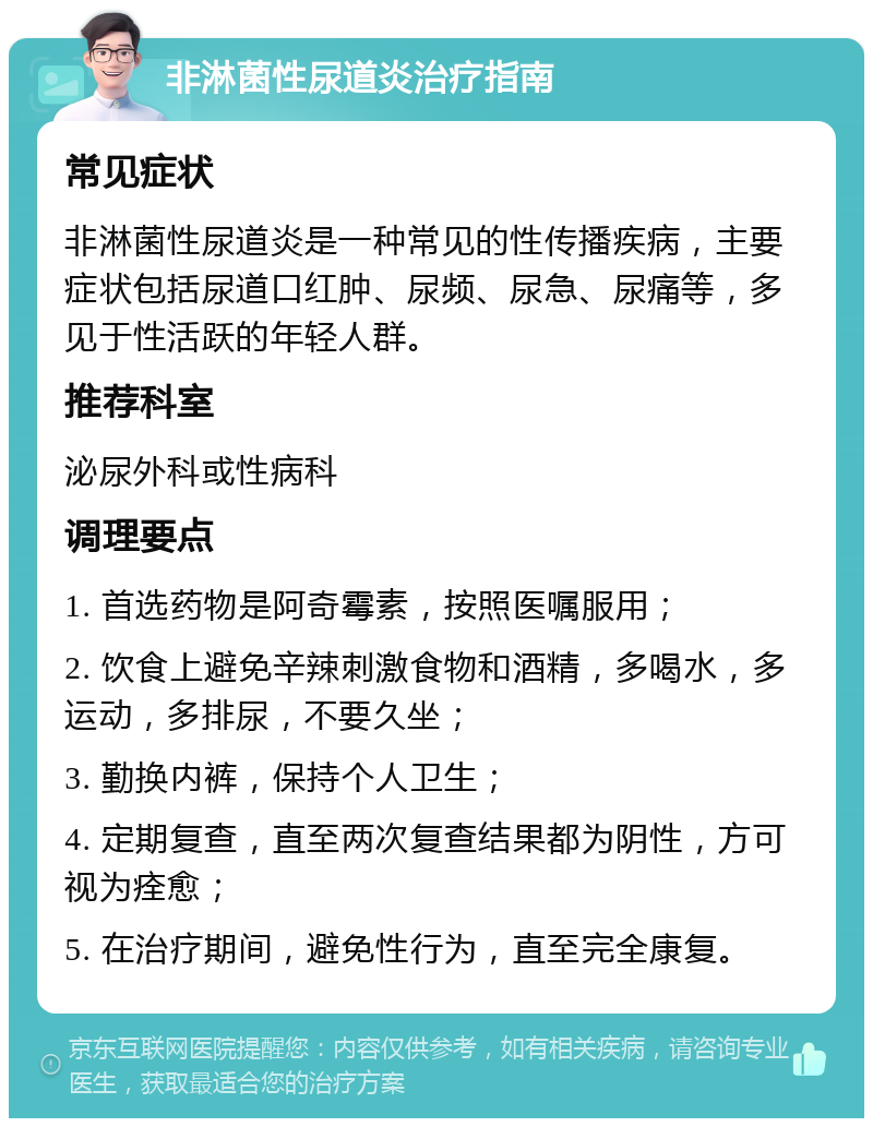 非淋菌性尿道炎治疗指南 常见症状 非淋菌性尿道炎是一种常见的性传播疾病，主要症状包括尿道口红肿、尿频、尿急、尿痛等，多见于性活跃的年轻人群。 推荐科室 泌尿外科或性病科 调理要点 1. 首选药物是阿奇霉素，按照医嘱服用； 2. 饮食上避免辛辣刺激食物和酒精，多喝水，多运动，多排尿，不要久坐； 3. 勤换内裤，保持个人卫生； 4. 定期复查，直至两次复查结果都为阴性，方可视为痊愈； 5. 在治疗期间，避免性行为，直至完全康复。