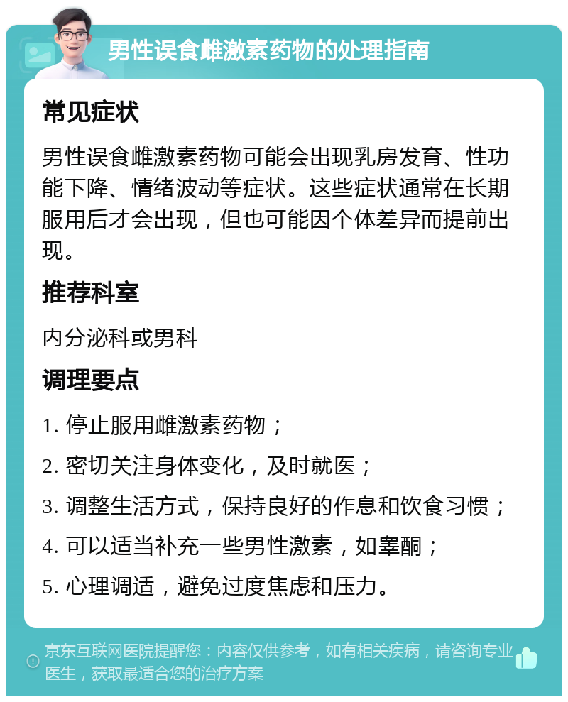 男性误食雌激素药物的处理指南 常见症状 男性误食雌激素药物可能会出现乳房发育、性功能下降、情绪波动等症状。这些症状通常在长期服用后才会出现，但也可能因个体差异而提前出现。 推荐科室 内分泌科或男科 调理要点 1. 停止服用雌激素药物； 2. 密切关注身体变化，及时就医； 3. 调整生活方式，保持良好的作息和饮食习惯； 4. 可以适当补充一些男性激素，如睾酮； 5. 心理调适，避免过度焦虑和压力。