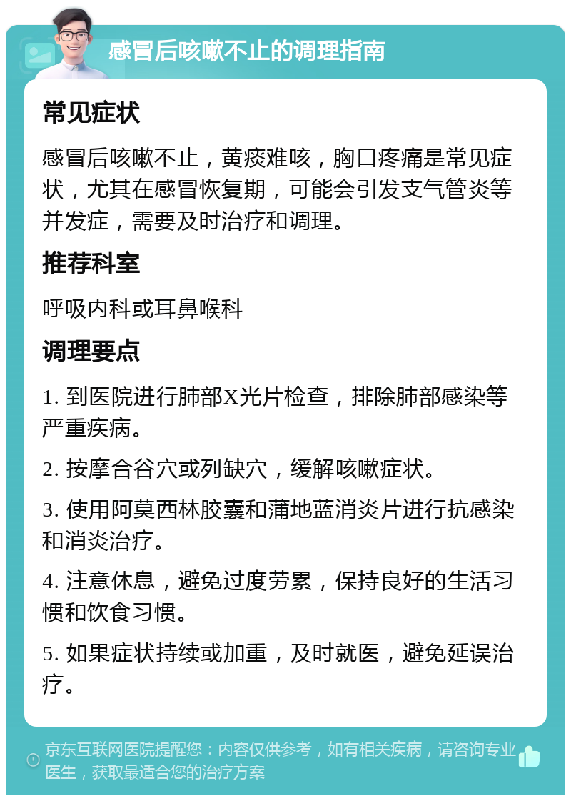 感冒后咳嗽不止的调理指南 常见症状 感冒后咳嗽不止，黄痰难咳，胸口疼痛是常见症状，尤其在感冒恢复期，可能会引发支气管炎等并发症，需要及时治疗和调理。 推荐科室 呼吸内科或耳鼻喉科 调理要点 1. 到医院进行肺部X光片检查，排除肺部感染等严重疾病。 2. 按摩合谷穴或列缺穴，缓解咳嗽症状。 3. 使用阿莫西林胶囊和蒲地蓝消炎片进行抗感染和消炎治疗。 4. 注意休息，避免过度劳累，保持良好的生活习惯和饮食习惯。 5. 如果症状持续或加重，及时就医，避免延误治疗。