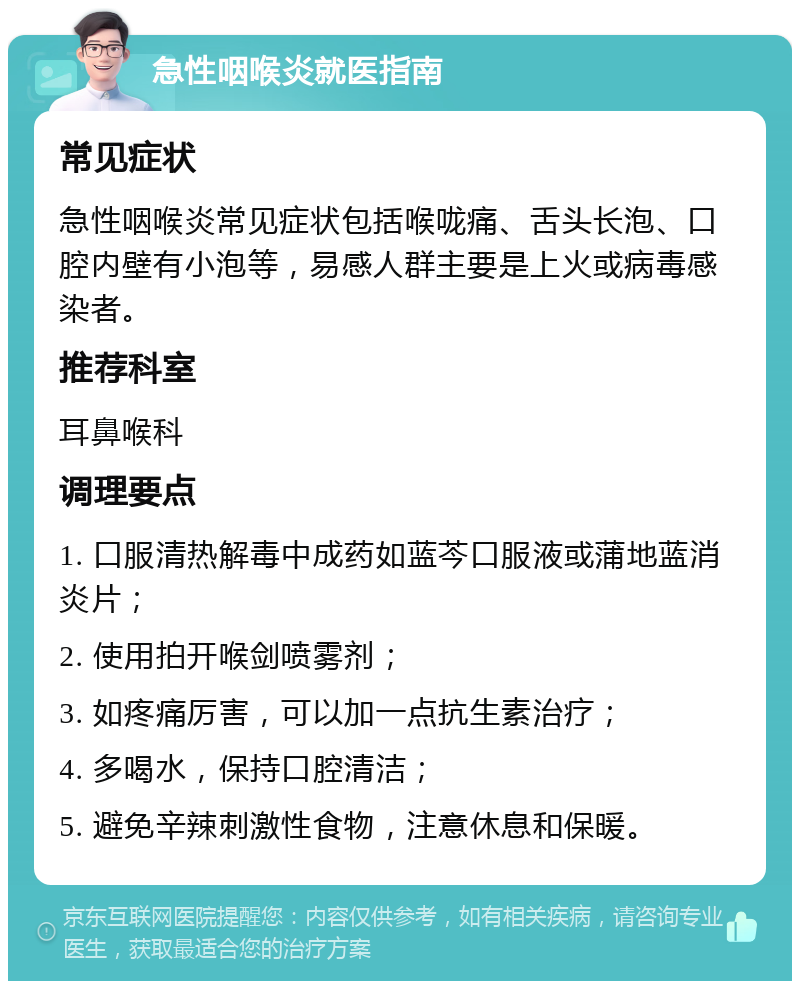 急性咽喉炎就医指南 常见症状 急性咽喉炎常见症状包括喉咙痛、舌头长泡、口腔内壁有小泡等，易感人群主要是上火或病毒感染者。 推荐科室 耳鼻喉科 调理要点 1. 口服清热解毒中成药如蓝芩口服液或蒲地蓝消炎片； 2. 使用拍开喉剑喷雾剂； 3. 如疼痛厉害，可以加一点抗生素治疗； 4. 多喝水，保持口腔清洁； 5. 避免辛辣刺激性食物，注意休息和保暖。