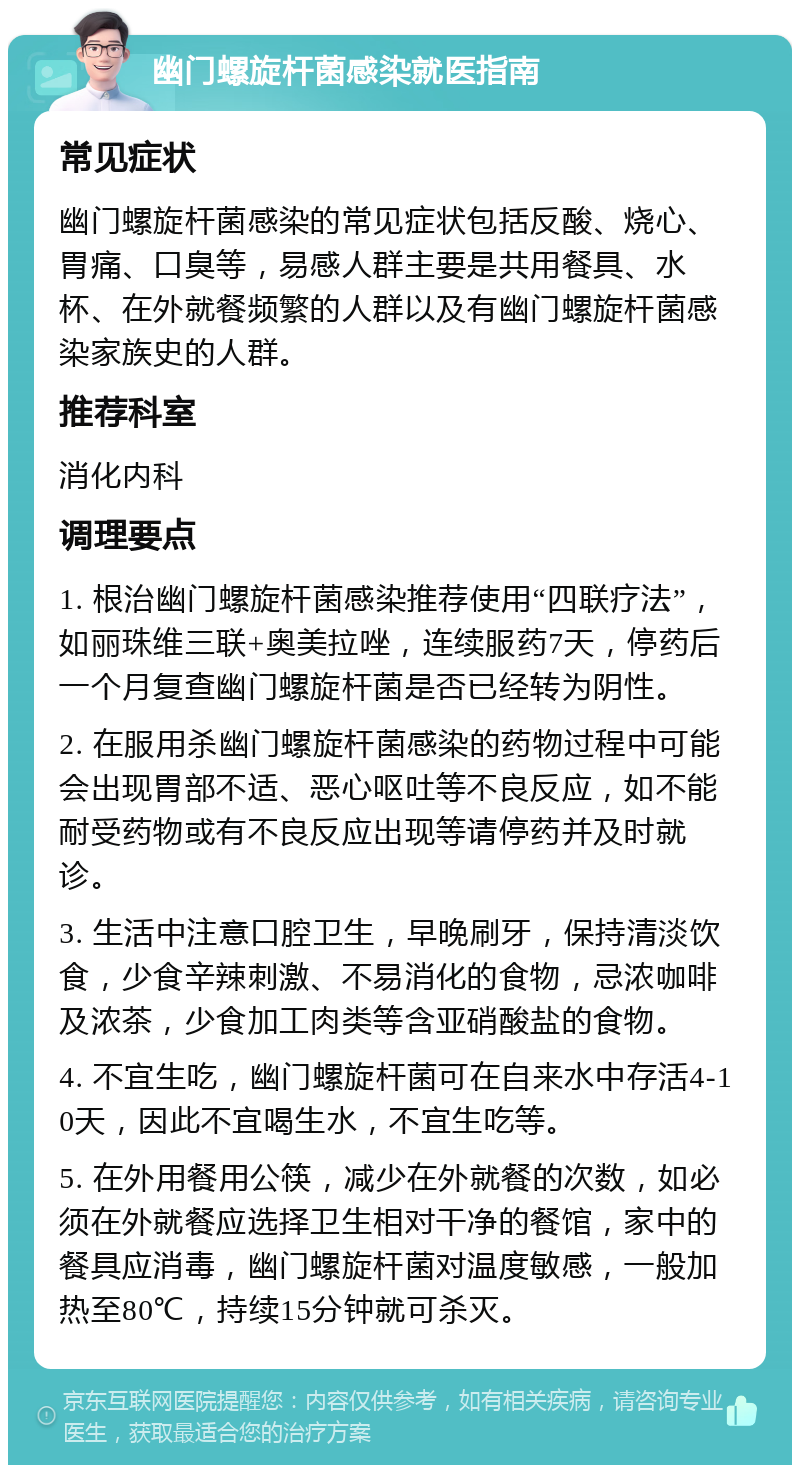 幽门螺旋杆菌感染就医指南 常见症状 幽门螺旋杆菌感染的常见症状包括反酸、烧心、胃痛、口臭等，易感人群主要是共用餐具、水杯、在外就餐频繁的人群以及有幽门螺旋杆菌感染家族史的人群。 推荐科室 消化内科 调理要点 1. 根治幽门螺旋杆菌感染推荐使用“四联疗法”，如丽珠维三联+奥美拉唑，连续服药7天，停药后一个月复查幽门螺旋杆菌是否已经转为阴性。 2. 在服用杀幽门螺旋杆菌感染的药物过程中可能会出现胃部不适、恶心呕吐等不良反应，如不能耐受药物或有不良反应出现等请停药并及时就诊。 3. 生活中注意口腔卫生，早晚刷牙，保持清淡饮食，少食辛辣刺激、不易消化的食物，忌浓咖啡及浓茶，少食加工肉类等含亚硝酸盐的食物。 4. 不宜生吃，幽门螺旋杆菌可在自来水中存活4-10天，因此不宜喝生水，不宜生吃等。 5. 在外用餐用公筷，减少在外就餐的次数，如必须在外就餐应选择卫生相对干净的餐馆，家中的餐具应消毒，幽门螺旋杆菌对温度敏感，一般加热至80℃，持续15分钟就可杀灭。