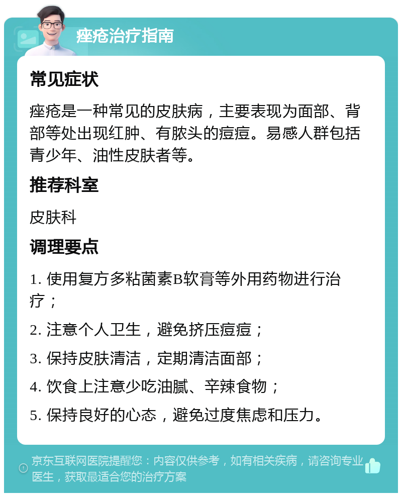 痤疮治疗指南 常见症状 痤疮是一种常见的皮肤病，主要表现为面部、背部等处出现红肿、有脓头的痘痘。易感人群包括青少年、油性皮肤者等。 推荐科室 皮肤科 调理要点 1. 使用复方多粘菌素B软膏等外用药物进行治疗； 2. 注意个人卫生，避免挤压痘痘； 3. 保持皮肤清洁，定期清洁面部； 4. 饮食上注意少吃油腻、辛辣食物； 5. 保持良好的心态，避免过度焦虑和压力。