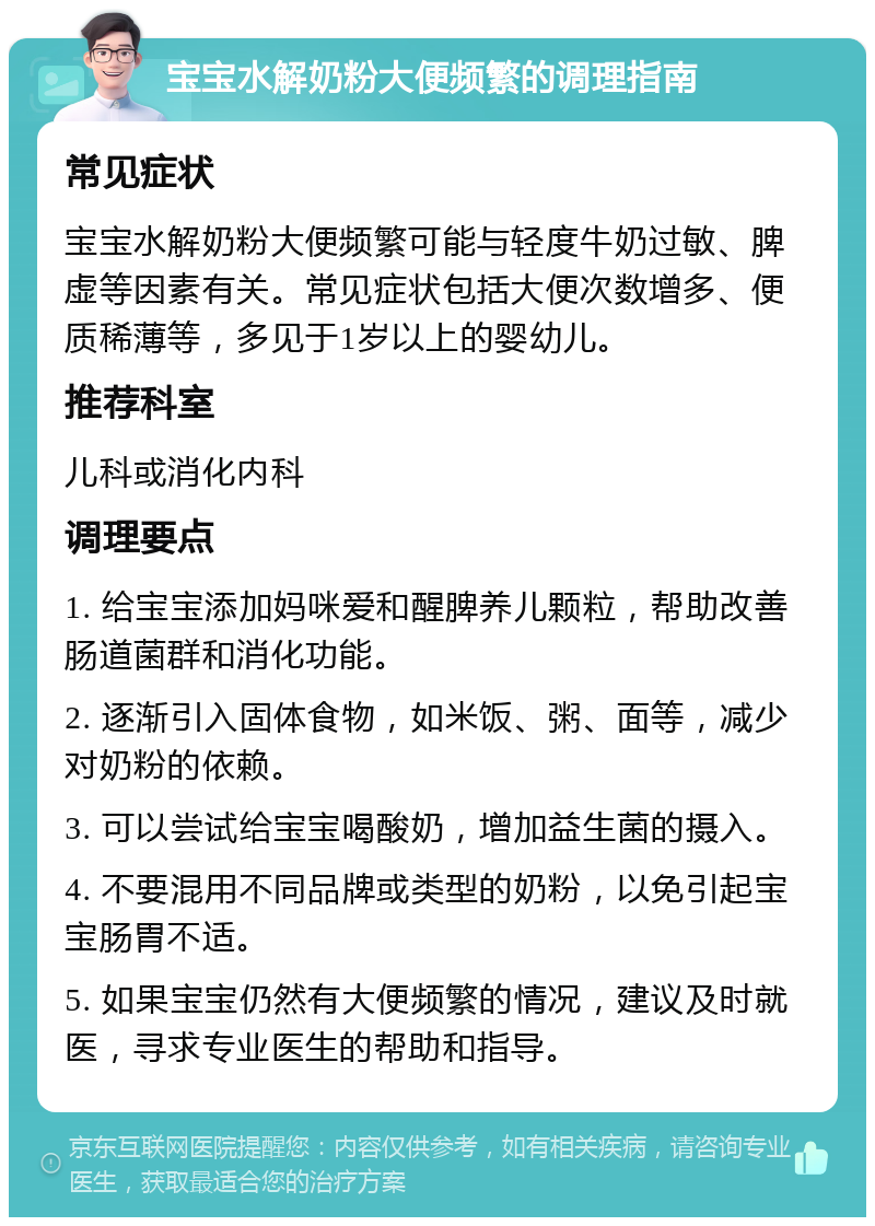 宝宝水解奶粉大便频繁的调理指南 常见症状 宝宝水解奶粉大便频繁可能与轻度牛奶过敏、脾虚等因素有关。常见症状包括大便次数增多、便质稀薄等，多见于1岁以上的婴幼儿。 推荐科室 儿科或消化内科 调理要点 1. 给宝宝添加妈咪爱和醒脾养儿颗粒，帮助改善肠道菌群和消化功能。 2. 逐渐引入固体食物，如米饭、粥、面等，减少对奶粉的依赖。 3. 可以尝试给宝宝喝酸奶，增加益生菌的摄入。 4. 不要混用不同品牌或类型的奶粉，以免引起宝宝肠胃不适。 5. 如果宝宝仍然有大便频繁的情况，建议及时就医，寻求专业医生的帮助和指导。