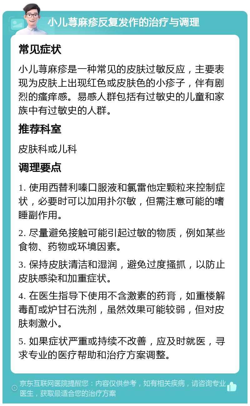 小儿荨麻疹反复发作的治疗与调理 常见症状 小儿荨麻疹是一种常见的皮肤过敏反应，主要表现为皮肤上出现红色或皮肤色的小疹子，伴有剧烈的瘙痒感。易感人群包括有过敏史的儿童和家族中有过敏史的人群。 推荐科室 皮肤科或儿科 调理要点 1. 使用西替利嗪口服液和氯雷他定颗粒来控制症状，必要时可以加用扑尔敏，但需注意可能的嗜睡副作用。 2. 尽量避免接触可能引起过敏的物质，例如某些食物、药物或环境因素。 3. 保持皮肤清洁和湿润，避免过度搔抓，以防止皮肤感染和加重症状。 4. 在医生指导下使用不含激素的药膏，如重楼解毒酊或炉甘石洗剂，虽然效果可能较弱，但对皮肤刺激小。 5. 如果症状严重或持续不改善，应及时就医，寻求专业的医疗帮助和治疗方案调整。