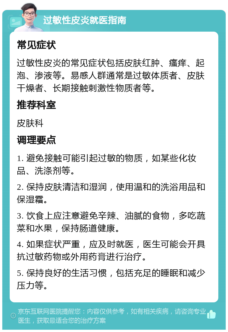 过敏性皮炎就医指南 常见症状 过敏性皮炎的常见症状包括皮肤红肿、瘙痒、起泡、渗液等。易感人群通常是过敏体质者、皮肤干燥者、长期接触刺激性物质者等。 推荐科室 皮肤科 调理要点 1. 避免接触可能引起过敏的物质，如某些化妆品、洗涤剂等。 2. 保持皮肤清洁和湿润，使用温和的洗浴用品和保湿霜。 3. 饮食上应注意避免辛辣、油腻的食物，多吃蔬菜和水果，保持肠道健康。 4. 如果症状严重，应及时就医，医生可能会开具抗过敏药物或外用药膏进行治疗。 5. 保持良好的生活习惯，包括充足的睡眠和减少压力等。