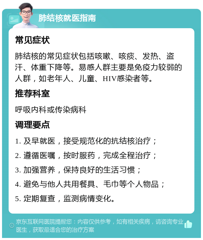 肺结核就医指南 常见症状 肺结核的常见症状包括咳嗽、咳痰、发热、盗汗、体重下降等。易感人群主要是免疫力较弱的人群，如老年人、儿童、HIV感染者等。 推荐科室 呼吸内科或传染病科 调理要点 1. 及早就医，接受规范化的抗结核治疗； 2. 遵循医嘱，按时服药，完成全程治疗； 3. 加强营养，保持良好的生活习惯； 4. 避免与他人共用餐具、毛巾等个人物品； 5. 定期复查，监测病情变化。