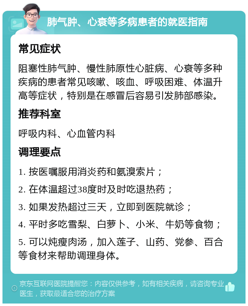 肺气肿、心衰等多病患者的就医指南 常见症状 阻塞性肺气肿、慢性肺原性心脏病、心衰等多种疾病的患者常见咳嗽、咳血、呼吸困难、体温升高等症状，特别是在感冒后容易引发肺部感染。 推荐科室 呼吸内科、心血管内科 调理要点 1. 按医嘱服用消炎药和氨溴索片； 2. 在体温超过38度时及时吃退热药； 3. 如果发热超过三天，立即到医院就诊； 4. 平时多吃雪梨、白萝卜、小米、牛奶等食物； 5. 可以炖瘦肉汤，加入莲子、山药、党参、百合等食材来帮助调理身体。