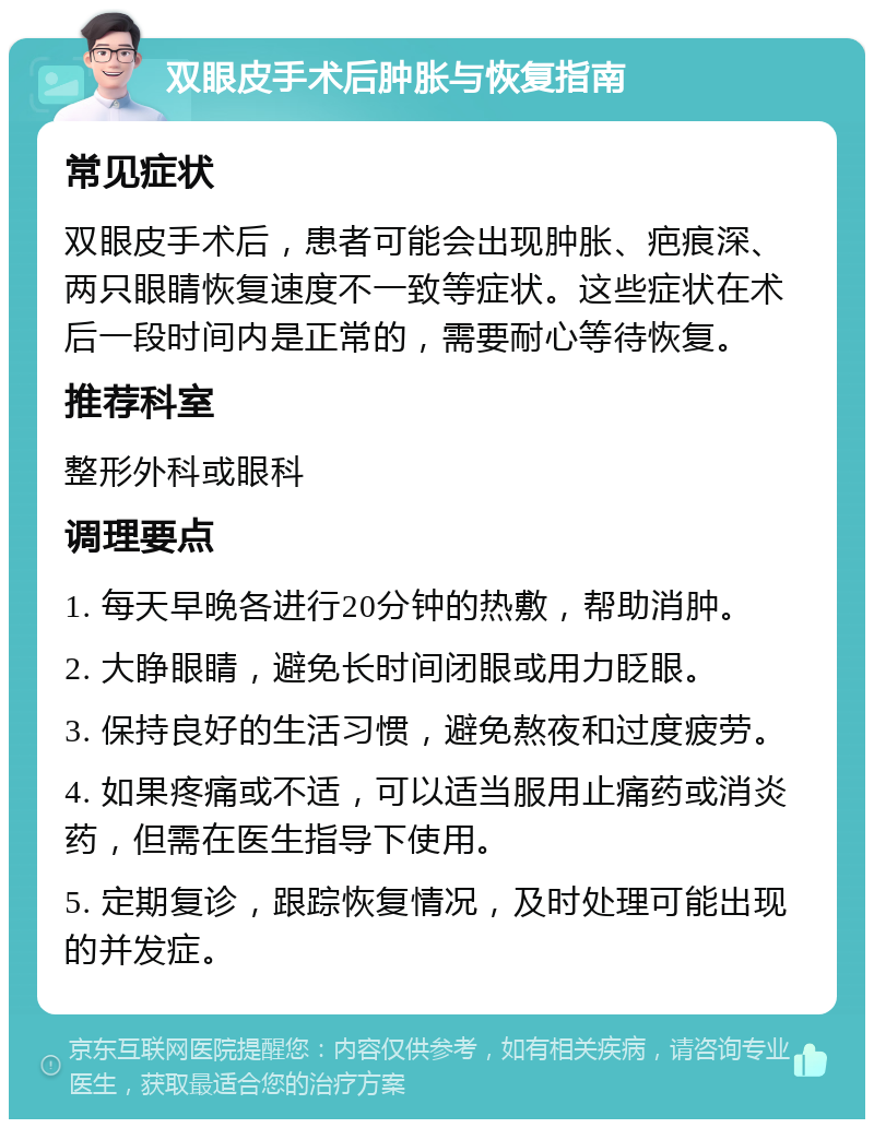 双眼皮手术后肿胀与恢复指南 常见症状 双眼皮手术后，患者可能会出现肿胀、疤痕深、两只眼睛恢复速度不一致等症状。这些症状在术后一段时间内是正常的，需要耐心等待恢复。 推荐科室 整形外科或眼科 调理要点 1. 每天早晚各进行20分钟的热敷，帮助消肿。 2. 大睁眼睛，避免长时间闭眼或用力眨眼。 3. 保持良好的生活习惯，避免熬夜和过度疲劳。 4. 如果疼痛或不适，可以适当服用止痛药或消炎药，但需在医生指导下使用。 5. 定期复诊，跟踪恢复情况，及时处理可能出现的并发症。