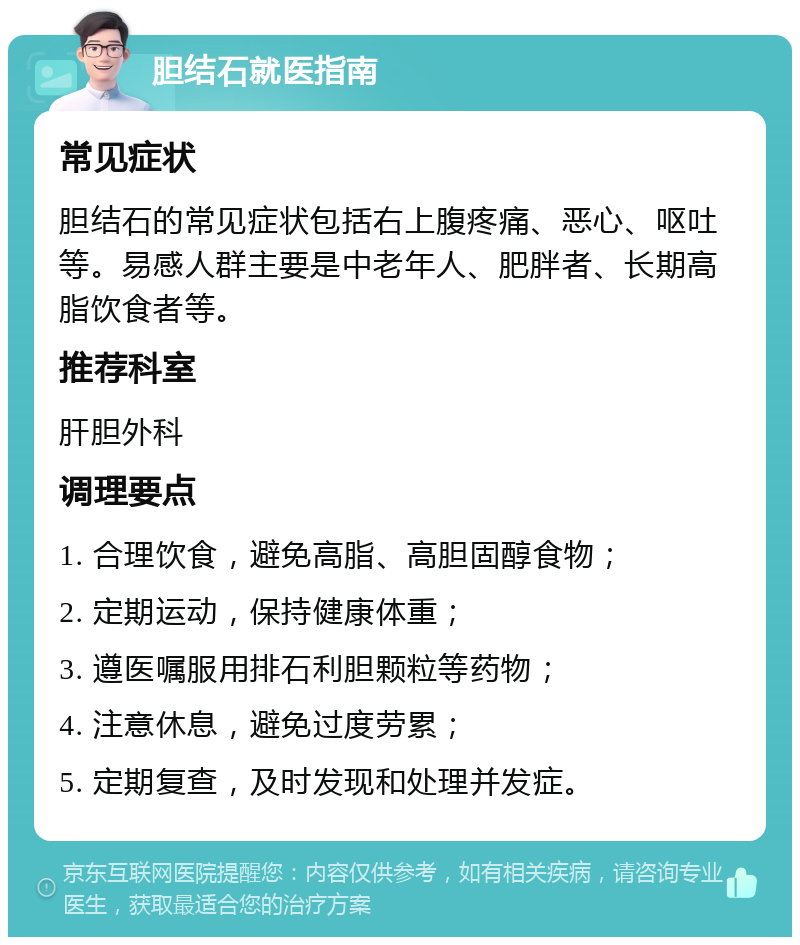 胆结石就医指南 常见症状 胆结石的常见症状包括右上腹疼痛、恶心、呕吐等。易感人群主要是中老年人、肥胖者、长期高脂饮食者等。 推荐科室 肝胆外科 调理要点 1. 合理饮食，避免高脂、高胆固醇食物； 2. 定期运动，保持健康体重； 3. 遵医嘱服用排石利胆颗粒等药物； 4. 注意休息，避免过度劳累； 5. 定期复查，及时发现和处理并发症。