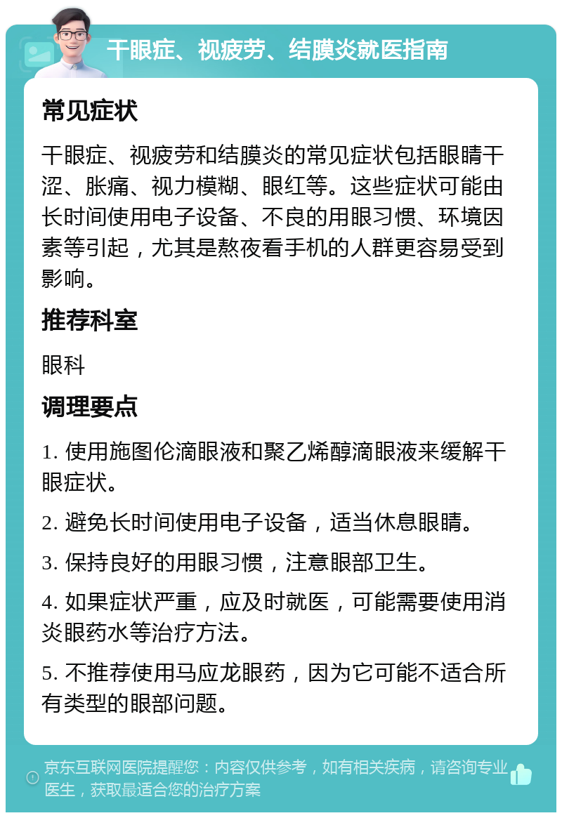 干眼症、视疲劳、结膜炎就医指南 常见症状 干眼症、视疲劳和结膜炎的常见症状包括眼睛干涩、胀痛、视力模糊、眼红等。这些症状可能由长时间使用电子设备、不良的用眼习惯、环境因素等引起，尤其是熬夜看手机的人群更容易受到影响。 推荐科室 眼科 调理要点 1. 使用施图伦滴眼液和聚乙烯醇滴眼液来缓解干眼症状。 2. 避免长时间使用电子设备，适当休息眼睛。 3. 保持良好的用眼习惯，注意眼部卫生。 4. 如果症状严重，应及时就医，可能需要使用消炎眼药水等治疗方法。 5. 不推荐使用马应龙眼药，因为它可能不适合所有类型的眼部问题。