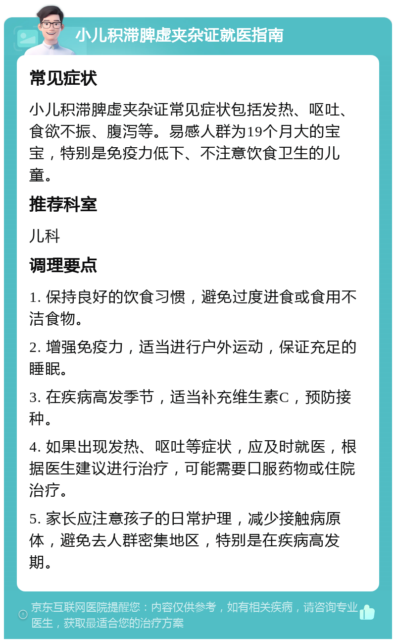 小儿积滞脾虚夹杂证就医指南 常见症状 小儿积滞脾虚夹杂证常见症状包括发热、呕吐、食欲不振、腹泻等。易感人群为19个月大的宝宝，特别是免疫力低下、不注意饮食卫生的儿童。 推荐科室 儿科 调理要点 1. 保持良好的饮食习惯，避免过度进食或食用不洁食物。 2. 增强免疫力，适当进行户外运动，保证充足的睡眠。 3. 在疾病高发季节，适当补充维生素C，预防接种。 4. 如果出现发热、呕吐等症状，应及时就医，根据医生建议进行治疗，可能需要口服药物或住院治疗。 5. 家长应注意孩子的日常护理，减少接触病原体，避免去人群密集地区，特别是在疾病高发期。