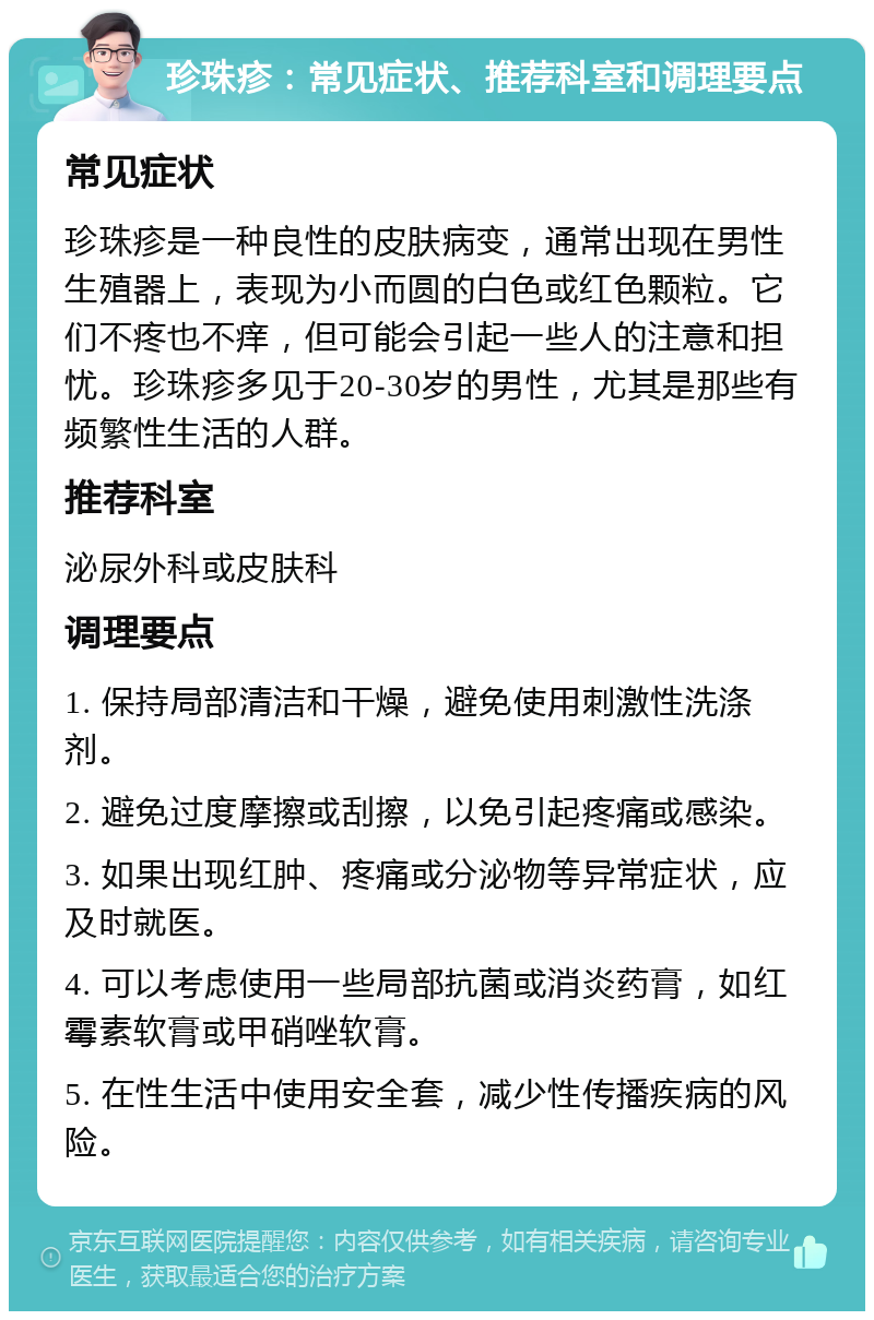 珍珠疹：常见症状、推荐科室和调理要点 常见症状 珍珠疹是一种良性的皮肤病变，通常出现在男性生殖器上，表现为小而圆的白色或红色颗粒。它们不疼也不痒，但可能会引起一些人的注意和担忧。珍珠疹多见于20-30岁的男性，尤其是那些有频繁性生活的人群。 推荐科室 泌尿外科或皮肤科 调理要点 1. 保持局部清洁和干燥，避免使用刺激性洗涤剂。 2. 避免过度摩擦或刮擦，以免引起疼痛或感染。 3. 如果出现红肿、疼痛或分泌物等异常症状，应及时就医。 4. 可以考虑使用一些局部抗菌或消炎药膏，如红霉素软膏或甲硝唑软膏。 5. 在性生活中使用安全套，减少性传播疾病的风险。