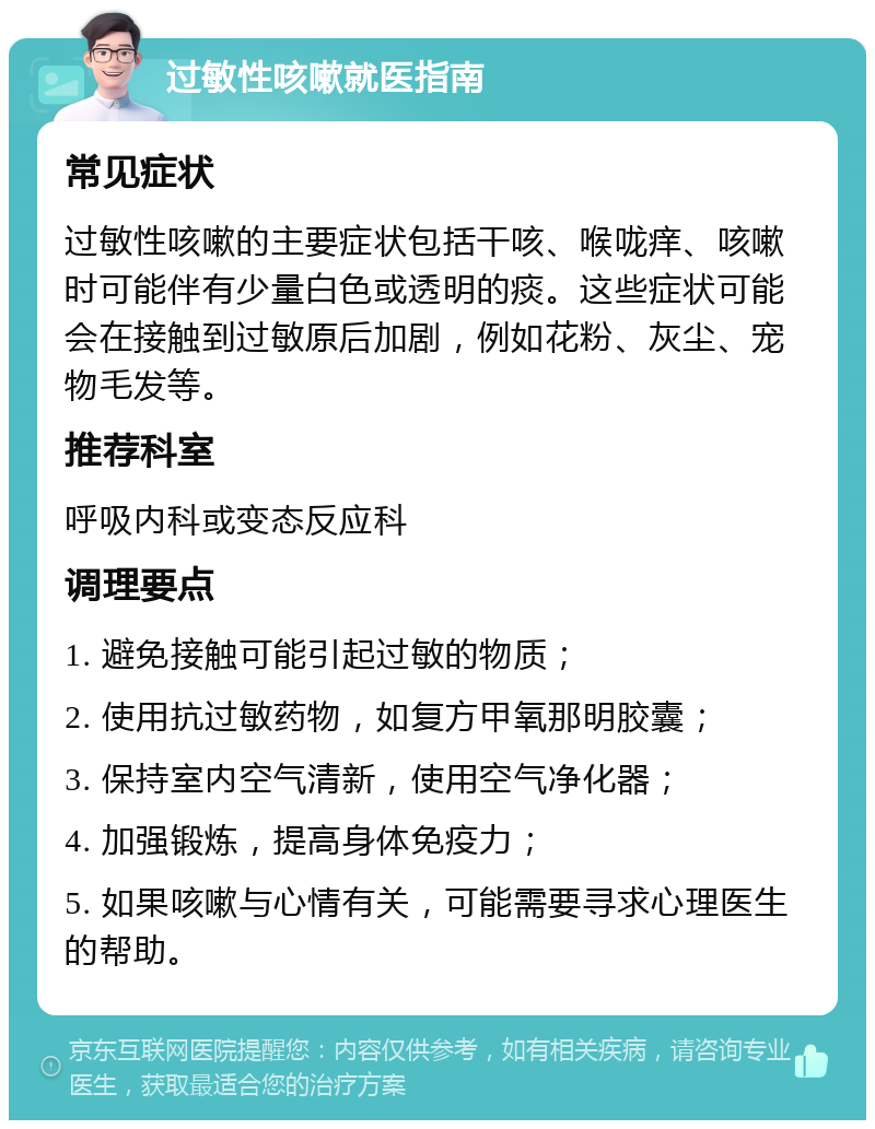 过敏性咳嗽就医指南 常见症状 过敏性咳嗽的主要症状包括干咳、喉咙痒、咳嗽时可能伴有少量白色或透明的痰。这些症状可能会在接触到过敏原后加剧，例如花粉、灰尘、宠物毛发等。 推荐科室 呼吸内科或变态反应科 调理要点 1. 避免接触可能引起过敏的物质； 2. 使用抗过敏药物，如复方甲氧那明胶囊； 3. 保持室内空气清新，使用空气净化器； 4. 加强锻炼，提高身体免疫力； 5. 如果咳嗽与心情有关，可能需要寻求心理医生的帮助。