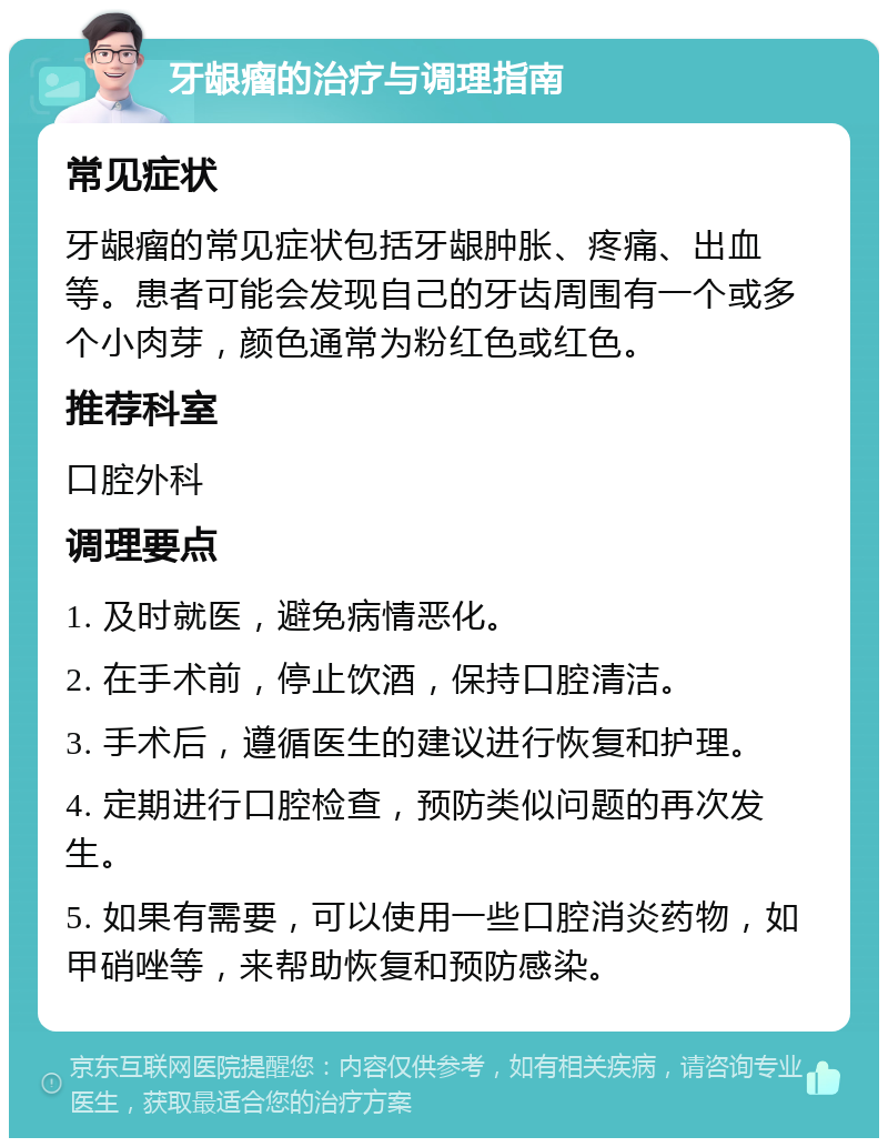 牙龈瘤的治疗与调理指南 常见症状 牙龈瘤的常见症状包括牙龈肿胀、疼痛、出血等。患者可能会发现自己的牙齿周围有一个或多个小肉芽，颜色通常为粉红色或红色。 推荐科室 口腔外科 调理要点 1. 及时就医，避免病情恶化。 2. 在手术前，停止饮酒，保持口腔清洁。 3. 手术后，遵循医生的建议进行恢复和护理。 4. 定期进行口腔检查，预防类似问题的再次发生。 5. 如果有需要，可以使用一些口腔消炎药物，如甲硝唑等，来帮助恢复和预防感染。