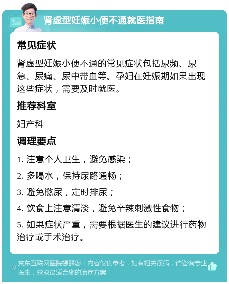 肾虚型妊娠小便不通就医指南 常见症状 肾虚型妊娠小便不通的常见症状包括尿频、尿急、尿痛、尿中带血等。孕妇在妊娠期如果出现这些症状，需要及时就医。 推荐科室 妇产科 调理要点 1. 注意个人卫生，避免感染； 2. 多喝水，保持尿路通畅； 3. 避免憋尿，定时排尿； 4. 饮食上注意清淡，避免辛辣刺激性食物； 5. 如果症状严重，需要根据医生的建议进行药物治疗或手术治疗。