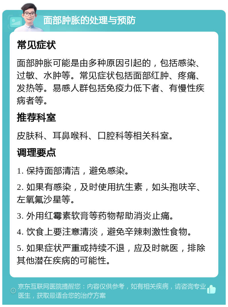 面部肿胀的处理与预防 常见症状 面部肿胀可能是由多种原因引起的，包括感染、过敏、水肿等。常见症状包括面部红肿、疼痛、发热等。易感人群包括免疫力低下者、有慢性疾病者等。 推荐科室 皮肤科、耳鼻喉科、口腔科等相关科室。 调理要点 1. 保持面部清洁，避免感染。 2. 如果有感染，及时使用抗生素，如头孢呋辛、左氧氟沙星等。 3. 外用红霉素软膏等药物帮助消炎止痛。 4. 饮食上要注意清淡，避免辛辣刺激性食物。 5. 如果症状严重或持续不退，应及时就医，排除其他潜在疾病的可能性。