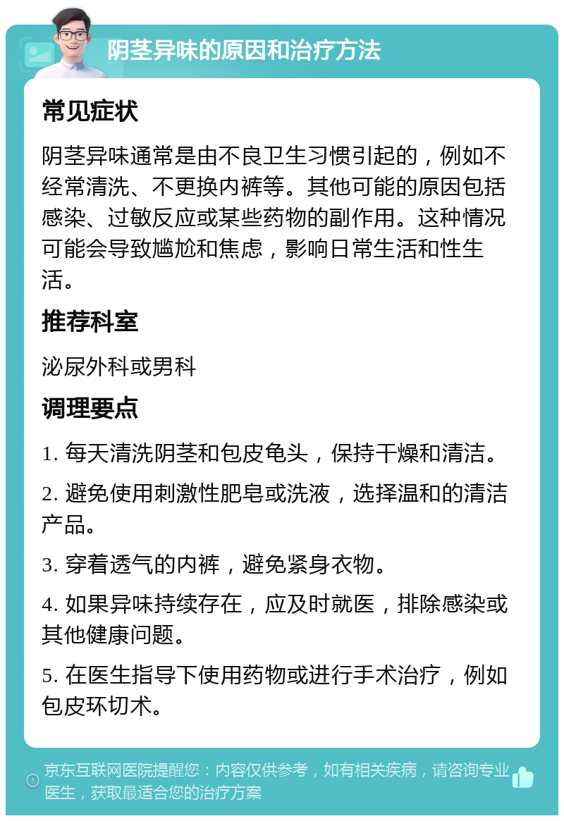 阴茎异味的原因和治疗方法 常见症状 阴茎异味通常是由不良卫生习惯引起的，例如不经常清洗、不更换内裤等。其他可能的原因包括感染、过敏反应或某些药物的副作用。这种情况可能会导致尴尬和焦虑，影响日常生活和性生活。 推荐科室 泌尿外科或男科 调理要点 1. 每天清洗阴茎和包皮龟头，保持干燥和清洁。 2. 避免使用刺激性肥皂或洗液，选择温和的清洁产品。 3. 穿着透气的内裤，避免紧身衣物。 4. 如果异味持续存在，应及时就医，排除感染或其他健康问题。 5. 在医生指导下使用药物或进行手术治疗，例如包皮环切术。