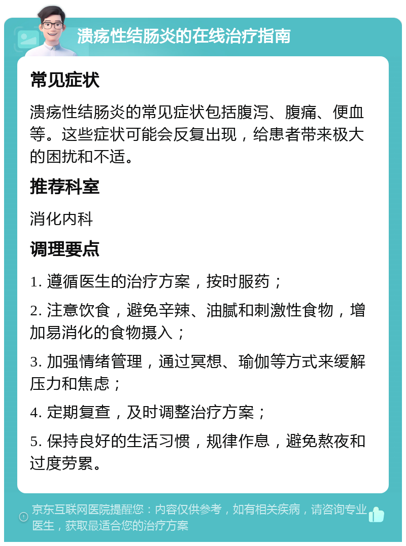 溃疡性结肠炎的在线治疗指南 常见症状 溃疡性结肠炎的常见症状包括腹泻、腹痛、便血等。这些症状可能会反复出现，给患者带来极大的困扰和不适。 推荐科室 消化内科 调理要点 1. 遵循医生的治疗方案，按时服药； 2. 注意饮食，避免辛辣、油腻和刺激性食物，增加易消化的食物摄入； 3. 加强情绪管理，通过冥想、瑜伽等方式来缓解压力和焦虑； 4. 定期复查，及时调整治疗方案； 5. 保持良好的生活习惯，规律作息，避免熬夜和过度劳累。