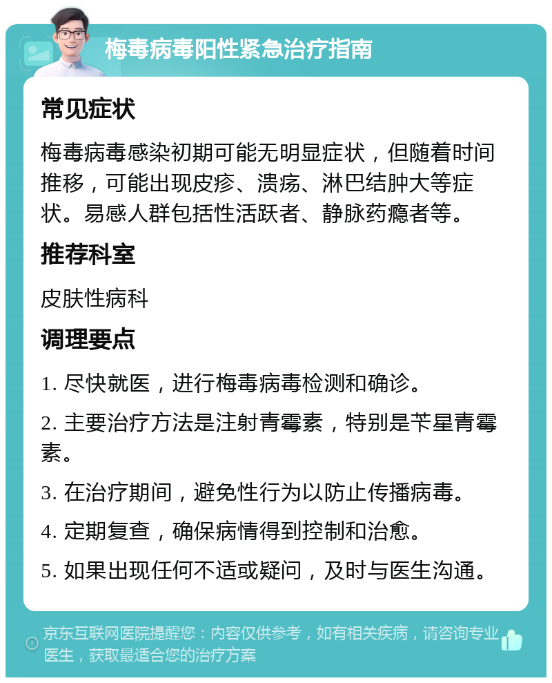 梅毒病毒阳性紧急治疗指南 常见症状 梅毒病毒感染初期可能无明显症状，但随着时间推移，可能出现皮疹、溃疡、淋巴结肿大等症状。易感人群包括性活跃者、静脉药瘾者等。 推荐科室 皮肤性病科 调理要点 1. 尽快就医，进行梅毒病毒检测和确诊。 2. 主要治疗方法是注射青霉素，特别是苄星青霉素。 3. 在治疗期间，避免性行为以防止传播病毒。 4. 定期复查，确保病情得到控制和治愈。 5. 如果出现任何不适或疑问，及时与医生沟通。