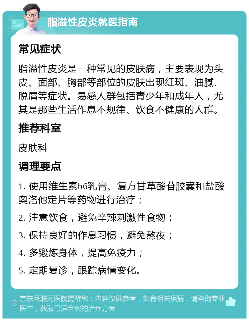 脂溢性皮炎就医指南 常见症状 脂溢性皮炎是一种常见的皮肤病，主要表现为头皮、面部、胸部等部位的皮肤出现红斑、油腻、脱屑等症状。易感人群包括青少年和成年人，尤其是那些生活作息不规律、饮食不健康的人群。 推荐科室 皮肤科 调理要点 1. 使用维生素b6乳膏、复方甘草酸苷胶囊和盐酸奥洛他定片等药物进行治疗； 2. 注意饮食，避免辛辣刺激性食物； 3. 保持良好的作息习惯，避免熬夜； 4. 多锻炼身体，提高免疫力； 5. 定期复诊，跟踪病情变化。