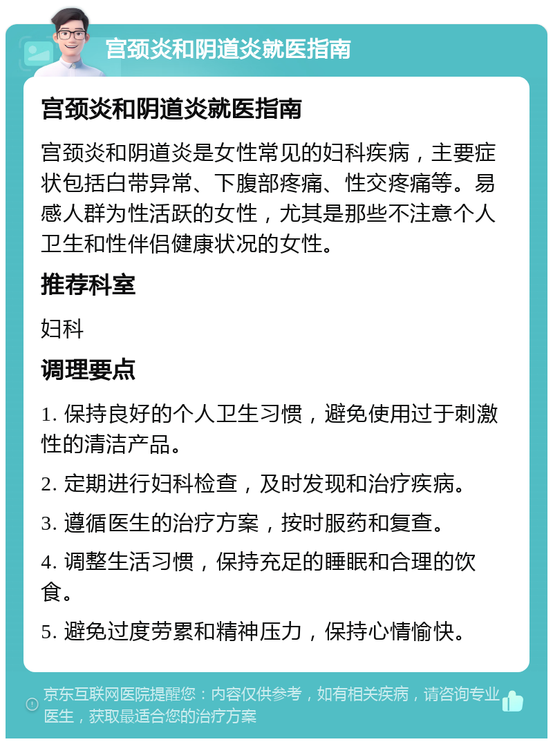 宫颈炎和阴道炎就医指南 宫颈炎和阴道炎就医指南 宫颈炎和阴道炎是女性常见的妇科疾病，主要症状包括白带异常、下腹部疼痛、性交疼痛等。易感人群为性活跃的女性，尤其是那些不注意个人卫生和性伴侣健康状况的女性。 推荐科室 妇科 调理要点 1. 保持良好的个人卫生习惯，避免使用过于刺激性的清洁产品。 2. 定期进行妇科检查，及时发现和治疗疾病。 3. 遵循医生的治疗方案，按时服药和复查。 4. 调整生活习惯，保持充足的睡眠和合理的饮食。 5. 避免过度劳累和精神压力，保持心情愉快。