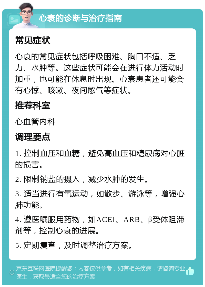 心衰的诊断与治疗指南 常见症状 心衰的常见症状包括呼吸困难、胸口不适、乏力、水肿等。这些症状可能会在进行体力活动时加重，也可能在休息时出现。心衰患者还可能会有心悸、咳嗽、夜间憋气等症状。 推荐科室 心血管内科 调理要点 1. 控制血压和血糖，避免高血压和糖尿病对心脏的损害。 2. 限制钠盐的摄入，减少水肿的发生。 3. 适当进行有氧运动，如散步、游泳等，增强心肺功能。 4. 遵医嘱服用药物，如ACEI、ARB、β受体阻滞剂等，控制心衰的进展。 5. 定期复查，及时调整治疗方案。