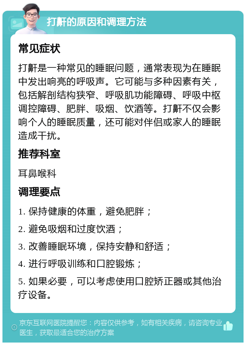 打鼾的原因和调理方法 常见症状 打鼾是一种常见的睡眠问题，通常表现为在睡眠中发出响亮的呼吸声。它可能与多种因素有关，包括解剖结构狭窄、呼吸肌功能障碍、呼吸中枢调控障碍、肥胖、吸烟、饮酒等。打鼾不仅会影响个人的睡眠质量，还可能对伴侣或家人的睡眠造成干扰。 推荐科室 耳鼻喉科 调理要点 1. 保持健康的体重，避免肥胖； 2. 避免吸烟和过度饮酒； 3. 改善睡眠环境，保持安静和舒适； 4. 进行呼吸训练和口腔锻炼； 5. 如果必要，可以考虑使用口腔矫正器或其他治疗设备。