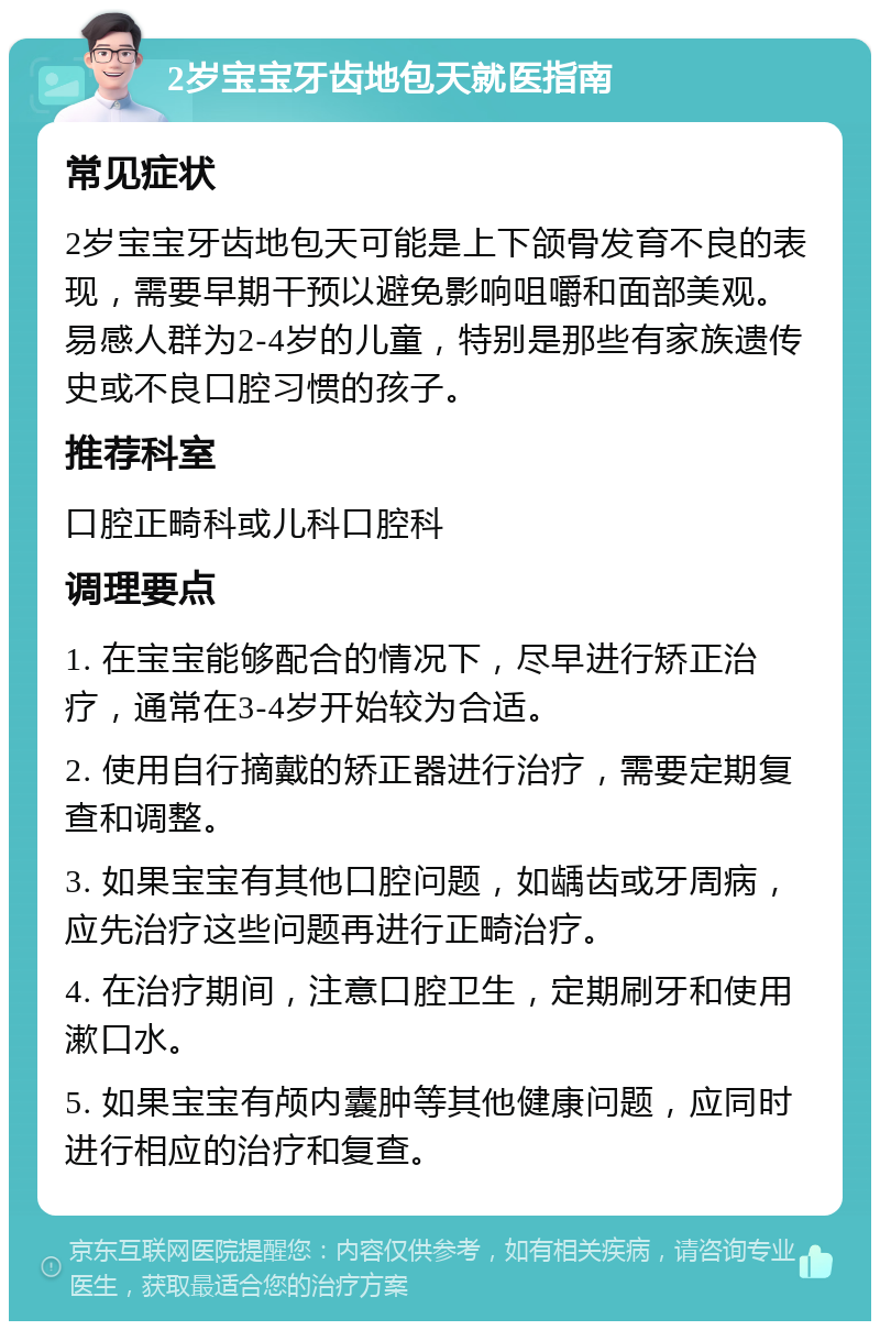 2岁宝宝牙齿地包天就医指南 常见症状 2岁宝宝牙齿地包天可能是上下颌骨发育不良的表现，需要早期干预以避免影响咀嚼和面部美观。易感人群为2-4岁的儿童，特别是那些有家族遗传史或不良口腔习惯的孩子。 推荐科室 口腔正畸科或儿科口腔科 调理要点 1. 在宝宝能够配合的情况下，尽早进行矫正治疗，通常在3-4岁开始较为合适。 2. 使用自行摘戴的矫正器进行治疗，需要定期复查和调整。 3. 如果宝宝有其他口腔问题，如龋齿或牙周病，应先治疗这些问题再进行正畸治疗。 4. 在治疗期间，注意口腔卫生，定期刷牙和使用漱口水。 5. 如果宝宝有颅内囊肿等其他健康问题，应同时进行相应的治疗和复查。