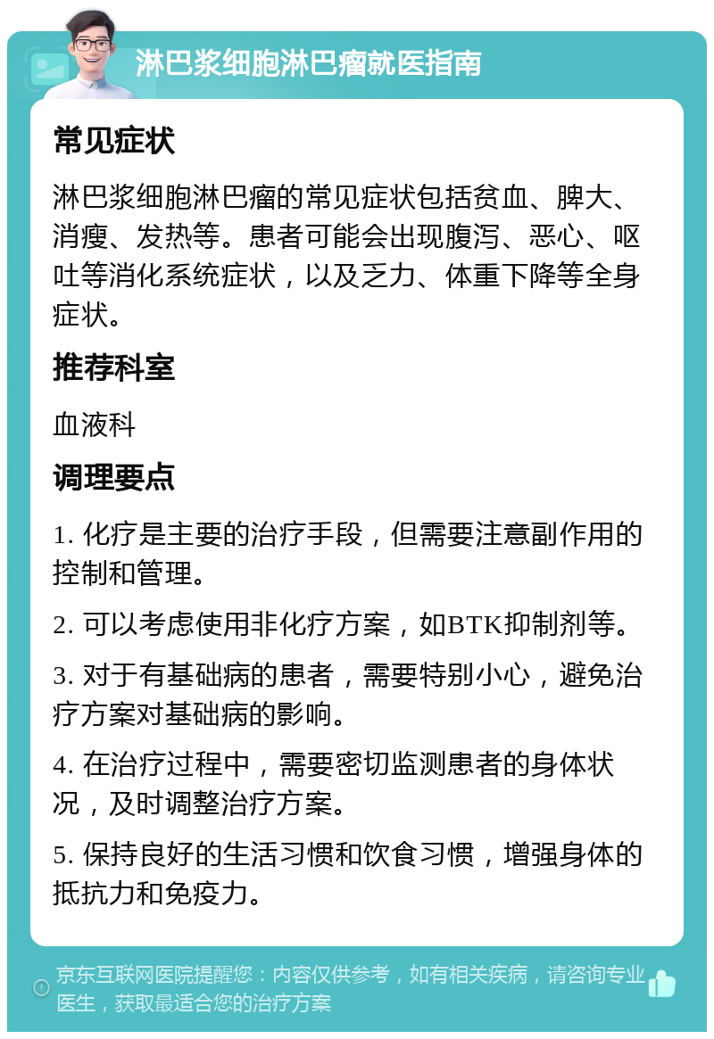 淋巴浆细胞淋巴瘤就医指南 常见症状 淋巴浆细胞淋巴瘤的常见症状包括贫血、脾大、消瘦、发热等。患者可能会出现腹泻、恶心、呕吐等消化系统症状，以及乏力、体重下降等全身症状。 推荐科室 血液科 调理要点 1. 化疗是主要的治疗手段，但需要注意副作用的控制和管理。 2. 可以考虑使用非化疗方案，如BTK抑制剂等。 3. 对于有基础病的患者，需要特别小心，避免治疗方案对基础病的影响。 4. 在治疗过程中，需要密切监测患者的身体状况，及时调整治疗方案。 5. 保持良好的生活习惯和饮食习惯，增强身体的抵抗力和免疫力。