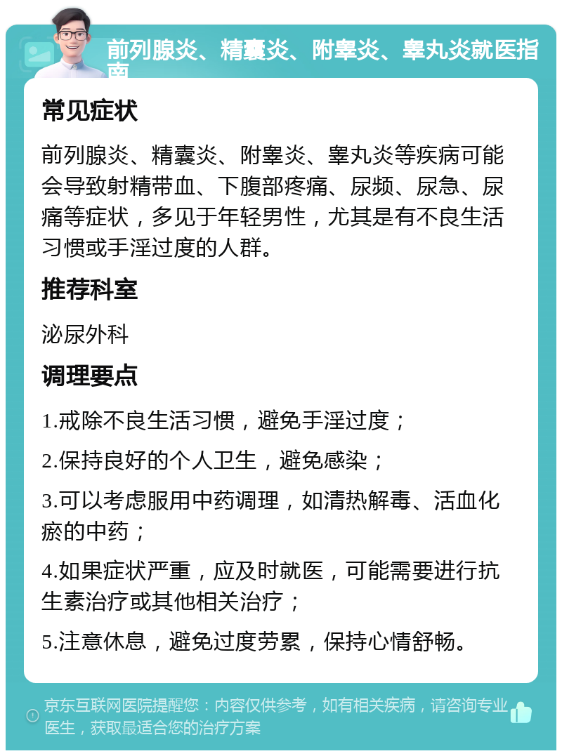 前列腺炎、精囊炎、附睾炎、睾丸炎就医指南 常见症状 前列腺炎、精囊炎、附睾炎、睾丸炎等疾病可能会导致射精带血、下腹部疼痛、尿频、尿急、尿痛等症状，多见于年轻男性，尤其是有不良生活习惯或手淫过度的人群。 推荐科室 泌尿外科 调理要点 1.戒除不良生活习惯，避免手淫过度； 2.保持良好的个人卫生，避免感染； 3.可以考虑服用中药调理，如清热解毒、活血化瘀的中药； 4.如果症状严重，应及时就医，可能需要进行抗生素治疗或其他相关治疗； 5.注意休息，避免过度劳累，保持心情舒畅。