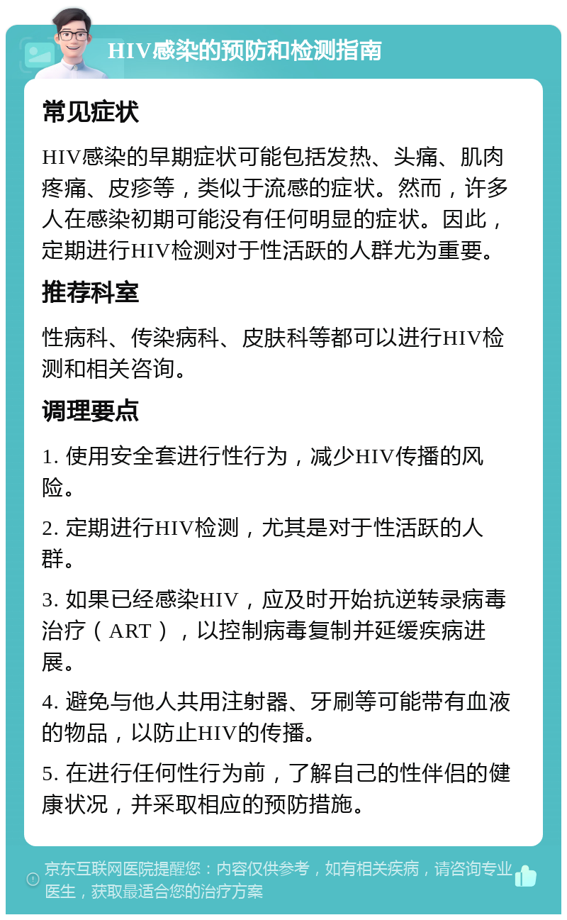 HIV感染的预防和检测指南 常见症状 HIV感染的早期症状可能包括发热、头痛、肌肉疼痛、皮疹等，类似于流感的症状。然而，许多人在感染初期可能没有任何明显的症状。因此，定期进行HIV检测对于性活跃的人群尤为重要。 推荐科室 性病科、传染病科、皮肤科等都可以进行HIV检测和相关咨询。 调理要点 1. 使用安全套进行性行为，减少HIV传播的风险。 2. 定期进行HIV检测，尤其是对于性活跃的人群。 3. 如果已经感染HIV，应及时开始抗逆转录病毒治疗（ART），以控制病毒复制并延缓疾病进展。 4. 避免与他人共用注射器、牙刷等可能带有血液的物品，以防止HIV的传播。 5. 在进行任何性行为前，了解自己的性伴侣的健康状况，并采取相应的预防措施。