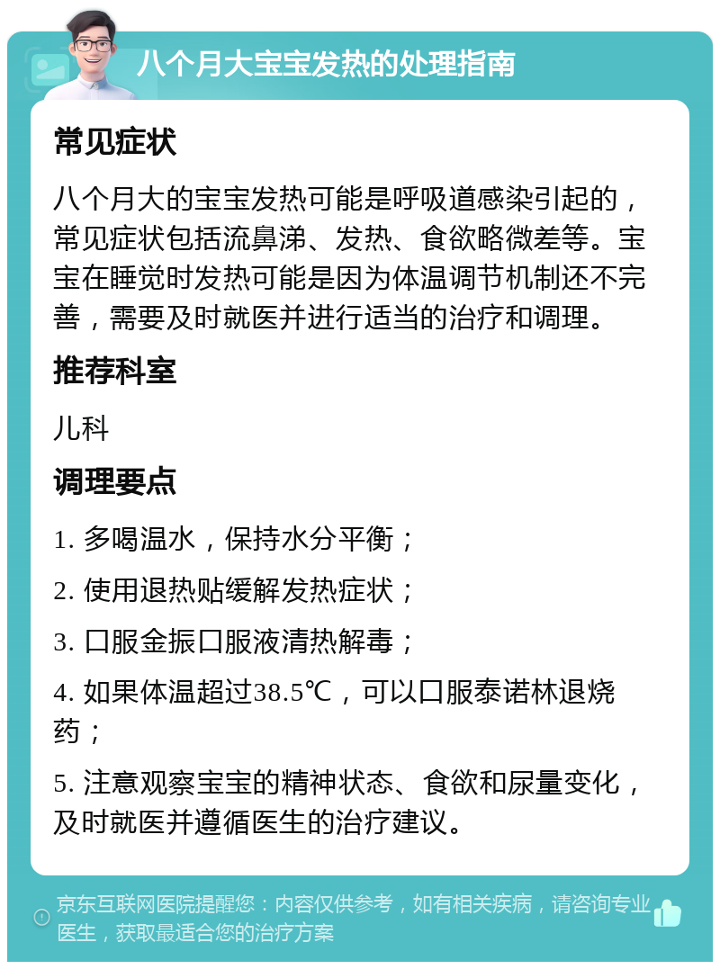 八个月大宝宝发热的处理指南 常见症状 八个月大的宝宝发热可能是呼吸道感染引起的，常见症状包括流鼻涕、发热、食欲略微差等。宝宝在睡觉时发热可能是因为体温调节机制还不完善，需要及时就医并进行适当的治疗和调理。 推荐科室 儿科 调理要点 1. 多喝温水，保持水分平衡； 2. 使用退热贴缓解发热症状； 3. 口服金振口服液清热解毒； 4. 如果体温超过38.5℃，可以口服泰诺林退烧药； 5. 注意观察宝宝的精神状态、食欲和尿量变化，及时就医并遵循医生的治疗建议。