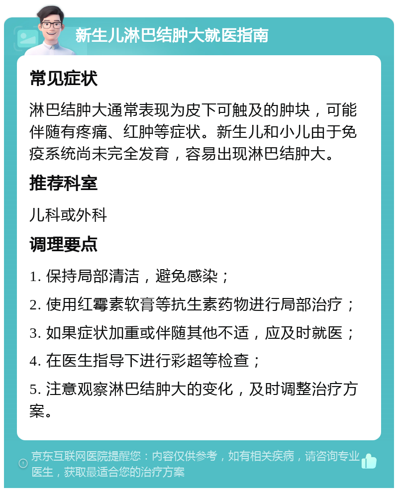 新生儿淋巴结肿大就医指南 常见症状 淋巴结肿大通常表现为皮下可触及的肿块，可能伴随有疼痛、红肿等症状。新生儿和小儿由于免疫系统尚未完全发育，容易出现淋巴结肿大。 推荐科室 儿科或外科 调理要点 1. 保持局部清洁，避免感染； 2. 使用红霉素软膏等抗生素药物进行局部治疗； 3. 如果症状加重或伴随其他不适，应及时就医； 4. 在医生指导下进行彩超等检查； 5. 注意观察淋巴结肿大的变化，及时调整治疗方案。