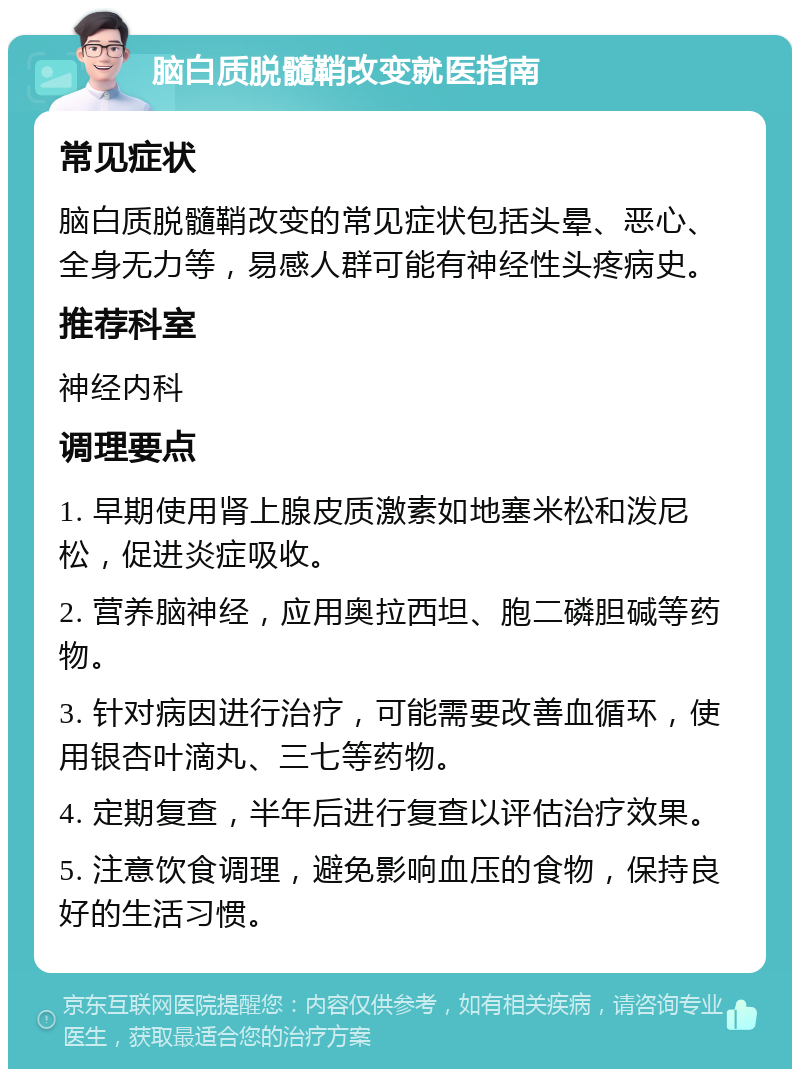 脑白质脱髓鞘改变就医指南 常见症状 脑白质脱髓鞘改变的常见症状包括头晕、恶心、全身无力等，易感人群可能有神经性头疼病史。 推荐科室 神经内科 调理要点 1. 早期使用肾上腺皮质激素如地塞米松和泼尼松，促进炎症吸收。 2. 营养脑神经，应用奥拉西坦、胞二磷胆碱等药物。 3. 针对病因进行治疗，可能需要改善血循环，使用银杏叶滴丸、三七等药物。 4. 定期复查，半年后进行复查以评估治疗效果。 5. 注意饮食调理，避免影响血压的食物，保持良好的生活习惯。