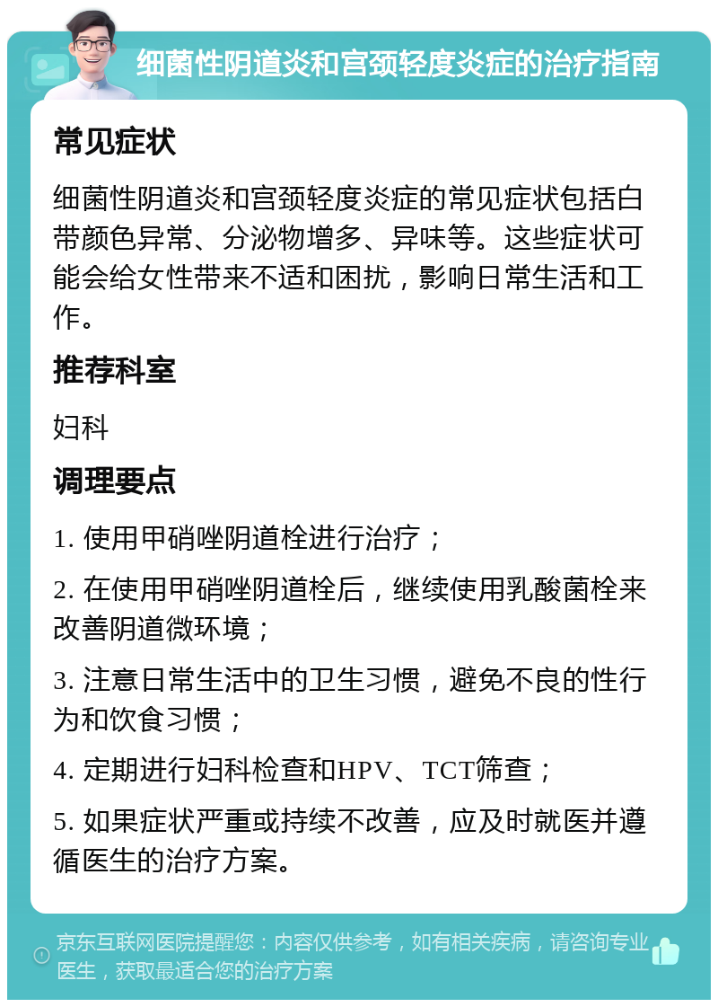 细菌性阴道炎和宫颈轻度炎症的治疗指南 常见症状 细菌性阴道炎和宫颈轻度炎症的常见症状包括白带颜色异常、分泌物增多、异味等。这些症状可能会给女性带来不适和困扰，影响日常生活和工作。 推荐科室 妇科 调理要点 1. 使用甲硝唑阴道栓进行治疗； 2. 在使用甲硝唑阴道栓后，继续使用乳酸菌栓来改善阴道微环境； 3. 注意日常生活中的卫生习惯，避免不良的性行为和饮食习惯； 4. 定期进行妇科检查和HPV、TCT筛查； 5. 如果症状严重或持续不改善，应及时就医并遵循医生的治疗方案。