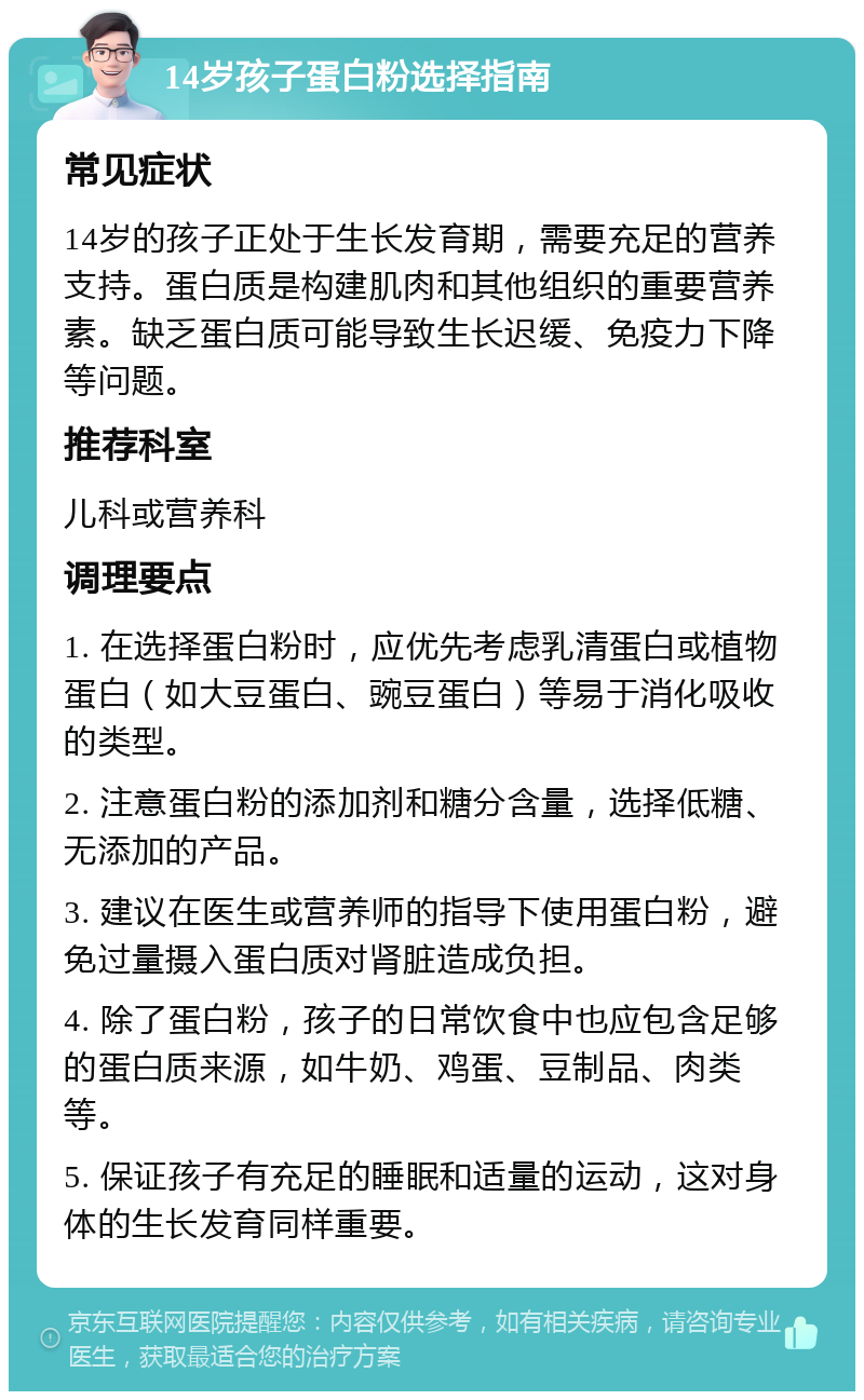 14岁孩子蛋白粉选择指南 常见症状 14岁的孩子正处于生长发育期，需要充足的营养支持。蛋白质是构建肌肉和其他组织的重要营养素。缺乏蛋白质可能导致生长迟缓、免疫力下降等问题。 推荐科室 儿科或营养科 调理要点 1. 在选择蛋白粉时，应优先考虑乳清蛋白或植物蛋白（如大豆蛋白、豌豆蛋白）等易于消化吸收的类型。 2. 注意蛋白粉的添加剂和糖分含量，选择低糖、无添加的产品。 3. 建议在医生或营养师的指导下使用蛋白粉，避免过量摄入蛋白质对肾脏造成负担。 4. 除了蛋白粉，孩子的日常饮食中也应包含足够的蛋白质来源，如牛奶、鸡蛋、豆制品、肉类等。 5. 保证孩子有充足的睡眠和适量的运动，这对身体的生长发育同样重要。