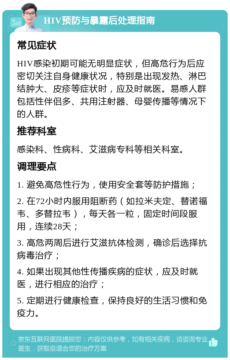 HIV预防与暴露后处理指南 常见症状 HIV感染初期可能无明显症状，但高危行为后应密切关注自身健康状况，特别是出现发热、淋巴结肿大、皮疹等症状时，应及时就医。易感人群包括性伴侣多、共用注射器、母婴传播等情况下的人群。 推荐科室 感染科、性病科、艾滋病专科等相关科室。 调理要点 1. 避免高危性行为，使用安全套等防护措施； 2. 在72小时内服用阻断药（如拉米夫定、替诺福韦、多替拉韦），每天各一粒，固定时间段服用，连续28天； 3. 高危两周后进行艾滋抗体检测，确诊后选择抗病毒治疗； 4. 如果出现其他性传播疾病的症状，应及时就医，进行相应的治疗； 5. 定期进行健康检查，保持良好的生活习惯和免疫力。