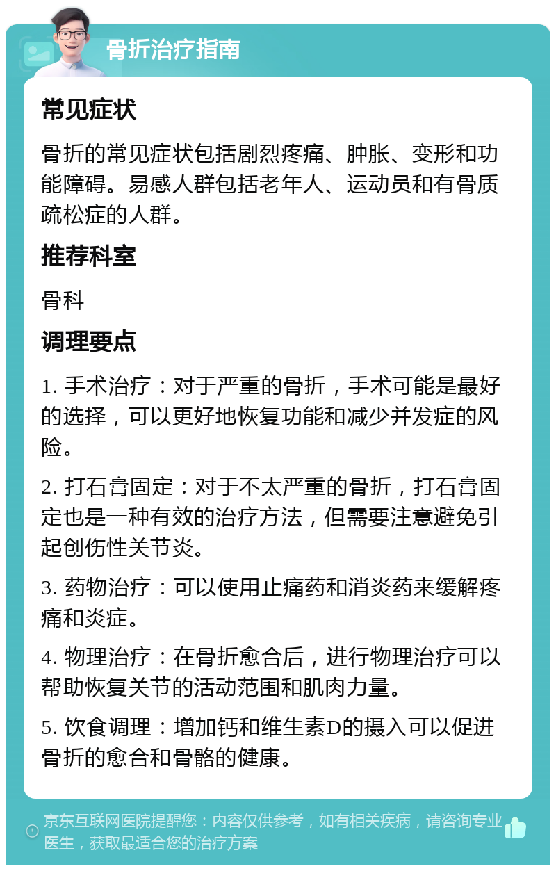 骨折治疗指南 常见症状 骨折的常见症状包括剧烈疼痛、肿胀、变形和功能障碍。易感人群包括老年人、运动员和有骨质疏松症的人群。 推荐科室 骨科 调理要点 1. 手术治疗：对于严重的骨折，手术可能是最好的选择，可以更好地恢复功能和减少并发症的风险。 2. 打石膏固定：对于不太严重的骨折，打石膏固定也是一种有效的治疗方法，但需要注意避免引起创伤性关节炎。 3. 药物治疗：可以使用止痛药和消炎药来缓解疼痛和炎症。 4. 物理治疗：在骨折愈合后，进行物理治疗可以帮助恢复关节的活动范围和肌肉力量。 5. 饮食调理：增加钙和维生素D的摄入可以促进骨折的愈合和骨骼的健康。