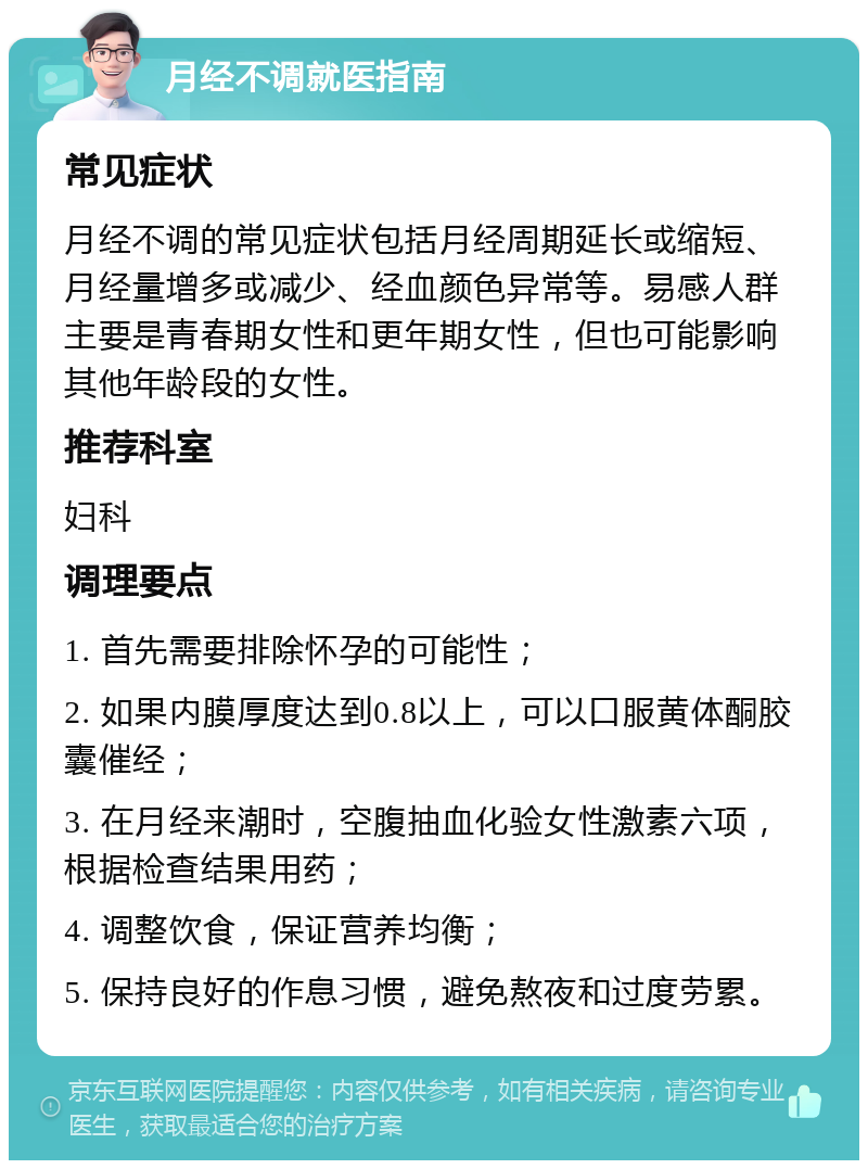 月经不调就医指南 常见症状 月经不调的常见症状包括月经周期延长或缩短、月经量增多或减少、经血颜色异常等。易感人群主要是青春期女性和更年期女性，但也可能影响其他年龄段的女性。 推荐科室 妇科 调理要点 1. 首先需要排除怀孕的可能性； 2. 如果内膜厚度达到0.8以上，可以口服黄体酮胶囊催经； 3. 在月经来潮时，空腹抽血化验女性激素六项，根据检查结果用药； 4. 调整饮食，保证营养均衡； 5. 保持良好的作息习惯，避免熬夜和过度劳累。