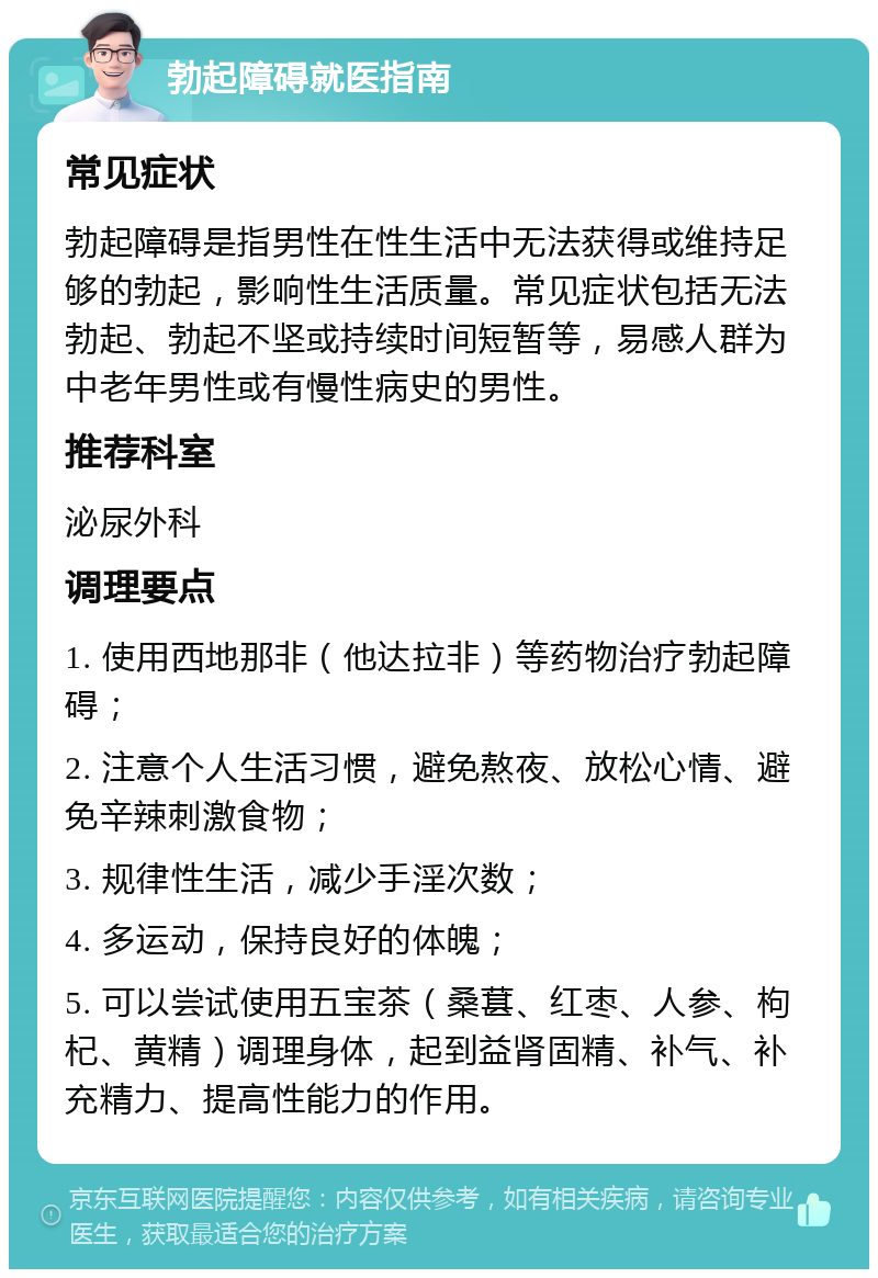 勃起障碍就医指南 常见症状 勃起障碍是指男性在性生活中无法获得或维持足够的勃起，影响性生活质量。常见症状包括无法勃起、勃起不坚或持续时间短暂等，易感人群为中老年男性或有慢性病史的男性。 推荐科室 泌尿外科 调理要点 1. 使用西地那非（他达拉非）等药物治疗勃起障碍； 2. 注意个人生活习惯，避免熬夜、放松心情、避免辛辣刺激食物； 3. 规律性生活，减少手淫次数； 4. 多运动，保持良好的体魄； 5. 可以尝试使用五宝茶（桑葚、红枣、人参、枸杞、黄精）调理身体，起到益肾固精、补气、补充精力、提高性能力的作用。