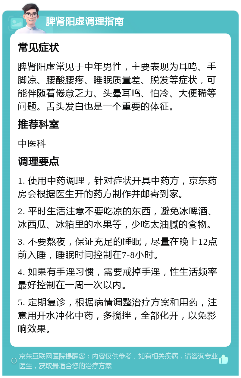 脾肾阳虚调理指南 常见症状 脾肾阳虚常见于中年男性，主要表现为耳鸣、手脚凉、腰酸腰疼、睡眠质量差、脱发等症状，可能伴随着倦怠乏力、头晕耳鸣、怕冷、大便稀等问题。舌头发白也是一个重要的体征。 推荐科室 中医科 调理要点 1. 使用中药调理，针对症状开具中药方，京东药房会根据医生开的药方制作并邮寄到家。 2. 平时生活注意不要吃凉的东西，避免冰啤酒、冰西瓜、冰箱里的水果等，少吃太油腻的食物。 3. 不要熬夜，保证充足的睡眠，尽量在晚上12点前入睡，睡眠时间控制在7-8小时。 4. 如果有手淫习惯，需要戒掉手淫，性生活频率最好控制在一周一次以内。 5. 定期复诊，根据病情调整治疗方案和用药，注意用开水冲化中药，多搅拌，全部化开，以免影响效果。