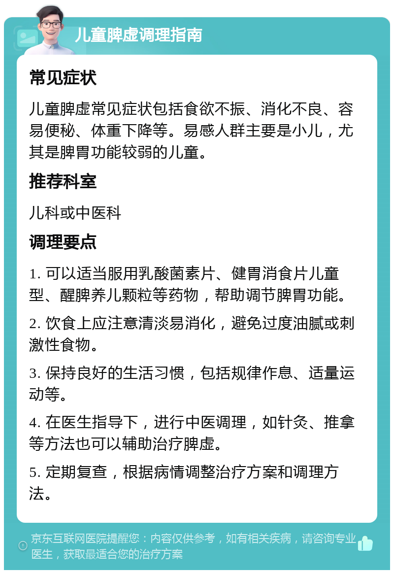 儿童脾虚调理指南 常见症状 儿童脾虚常见症状包括食欲不振、消化不良、容易便秘、体重下降等。易感人群主要是小儿，尤其是脾胃功能较弱的儿童。 推荐科室 儿科或中医科 调理要点 1. 可以适当服用乳酸菌素片、健胃消食片儿童型、醒脾养儿颗粒等药物，帮助调节脾胃功能。 2. 饮食上应注意清淡易消化，避免过度油腻或刺激性食物。 3. 保持良好的生活习惯，包括规律作息、适量运动等。 4. 在医生指导下，进行中医调理，如针灸、推拿等方法也可以辅助治疗脾虚。 5. 定期复查，根据病情调整治疗方案和调理方法。