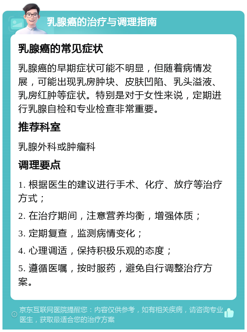 乳腺癌的治疗与调理指南 乳腺癌的常见症状 乳腺癌的早期症状可能不明显，但随着病情发展，可能出现乳房肿块、皮肤凹陷、乳头溢液、乳房红肿等症状。特别是对于女性来说，定期进行乳腺自检和专业检查非常重要。 推荐科室 乳腺外科或肿瘤科 调理要点 1. 根据医生的建议进行手术、化疗、放疗等治疗方式； 2. 在治疗期间，注意营养均衡，增强体质； 3. 定期复查，监测病情变化； 4. 心理调适，保持积极乐观的态度； 5. 遵循医嘱，按时服药，避免自行调整治疗方案。