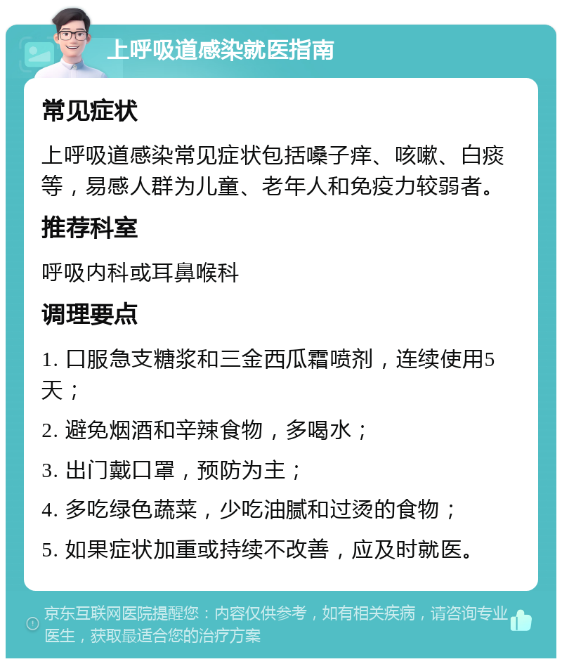 上呼吸道感染就医指南 常见症状 上呼吸道感染常见症状包括嗓子痒、咳嗽、白痰等，易感人群为儿童、老年人和免疫力较弱者。 推荐科室 呼吸内科或耳鼻喉科 调理要点 1. 口服急支糖浆和三金西瓜霜喷剂，连续使用5天； 2. 避免烟酒和辛辣食物，多喝水； 3. 出门戴口罩，预防为主； 4. 多吃绿色蔬菜，少吃油腻和过烫的食物； 5. 如果症状加重或持续不改善，应及时就医。