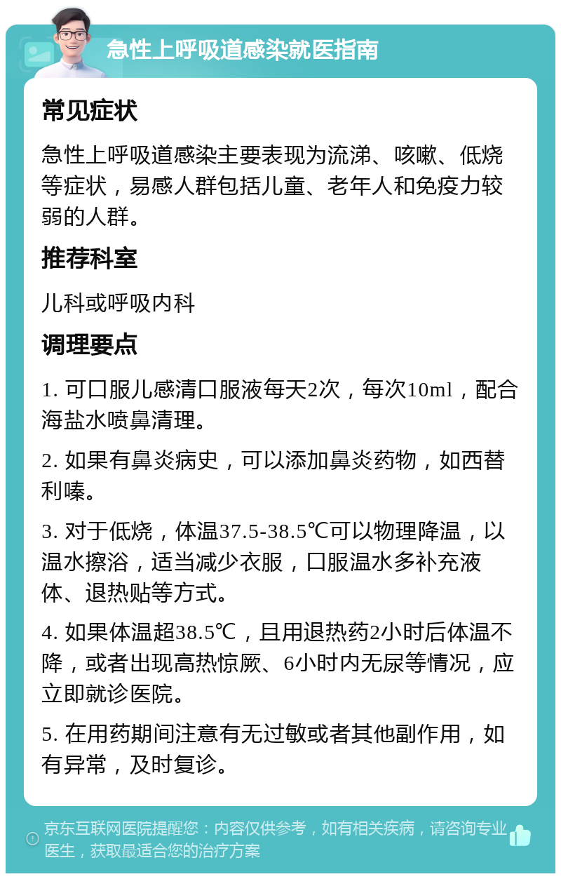 急性上呼吸道感染就医指南 常见症状 急性上呼吸道感染主要表现为流涕、咳嗽、低烧等症状，易感人群包括儿童、老年人和免疫力较弱的人群。 推荐科室 儿科或呼吸内科 调理要点 1. 可口服儿感清口服液每天2次，每次10ml，配合海盐水喷鼻清理。 2. 如果有鼻炎病史，可以添加鼻炎药物，如西替利嗪。 3. 对于低烧，体温37.5-38.5℃可以物理降温，以温水擦浴，适当减少衣服，口服温水多补充液体、退热贴等方式。 4. 如果体温超38.5℃，且用退热药2小时后体温不降，或者出现高热惊厥、6小时内无尿等情况，应立即就诊医院。 5. 在用药期间注意有无过敏或者其他副作用，如有异常，及时复诊。