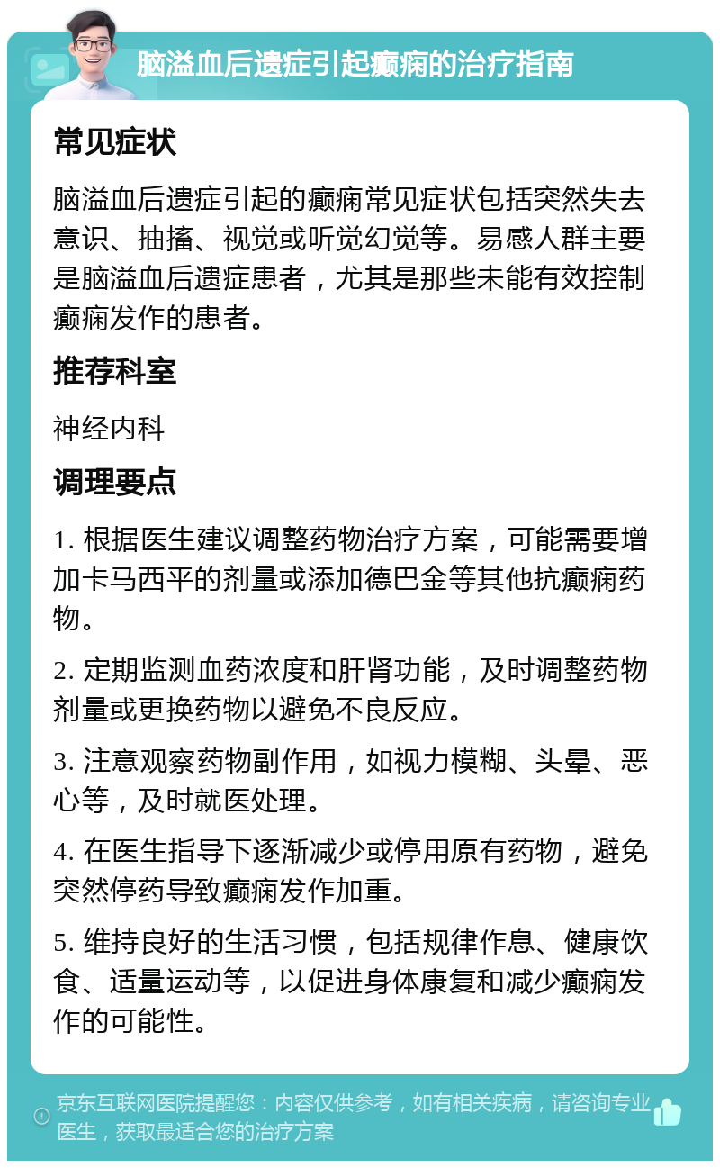 脑溢血后遗症引起癫痫的治疗指南 常见症状 脑溢血后遗症引起的癫痫常见症状包括突然失去意识、抽搐、视觉或听觉幻觉等。易感人群主要是脑溢血后遗症患者，尤其是那些未能有效控制癫痫发作的患者。 推荐科室 神经内科 调理要点 1. 根据医生建议调整药物治疗方案，可能需要增加卡马西平的剂量或添加德巴金等其他抗癫痫药物。 2. 定期监测血药浓度和肝肾功能，及时调整药物剂量或更换药物以避免不良反应。 3. 注意观察药物副作用，如视力模糊、头晕、恶心等，及时就医处理。 4. 在医生指导下逐渐减少或停用原有药物，避免突然停药导致癫痫发作加重。 5. 维持良好的生活习惯，包括规律作息、健康饮食、适量运动等，以促进身体康复和减少癫痫发作的可能性。