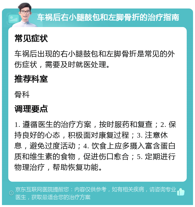 车祸后右小腿鼓包和左脚骨折的治疗指南 常见症状 车祸后出现的右小腿鼓包和左脚骨折是常见的外伤症状，需要及时就医处理。 推荐科室 骨科 调理要点 1. 遵循医生的治疗方案，按时服药和复查；2. 保持良好的心态，积极面对康复过程；3. 注意休息，避免过度活动；4. 饮食上应多摄入富含蛋白质和维生素的食物，促进伤口愈合；5. 定期进行物理治疗，帮助恢复功能。