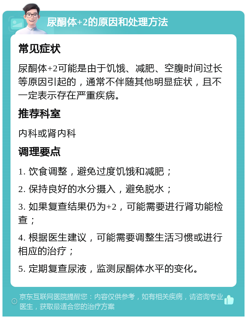 尿酮体+2的原因和处理方法 常见症状 尿酮体+2可能是由于饥饿、减肥、空腹时间过长等原因引起的，通常不伴随其他明显症状，且不一定表示存在严重疾病。 推荐科室 内科或肾内科 调理要点 1. 饮食调整，避免过度饥饿和减肥； 2. 保持良好的水分摄入，避免脱水； 3. 如果复查结果仍为+2，可能需要进行肾功能检查； 4. 根据医生建议，可能需要调整生活习惯或进行相应的治疗； 5. 定期复查尿液，监测尿酮体水平的变化。