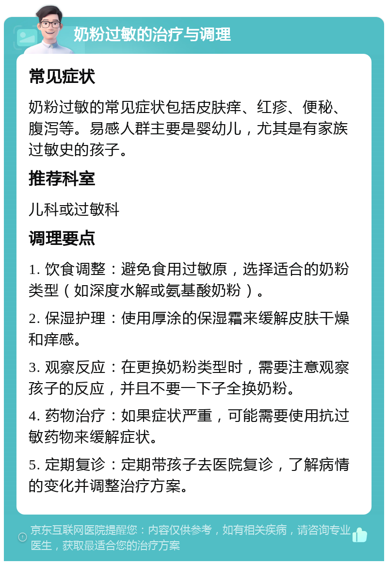 奶粉过敏的治疗与调理 常见症状 奶粉过敏的常见症状包括皮肤痒、红疹、便秘、腹泻等。易感人群主要是婴幼儿，尤其是有家族过敏史的孩子。 推荐科室 儿科或过敏科 调理要点 1. 饮食调整：避免食用过敏原，选择适合的奶粉类型（如深度水解或氨基酸奶粉）。 2. 保湿护理：使用厚涂的保湿霜来缓解皮肤干燥和痒感。 3. 观察反应：在更换奶粉类型时，需要注意观察孩子的反应，并且不要一下子全换奶粉。 4. 药物治疗：如果症状严重，可能需要使用抗过敏药物来缓解症状。 5. 定期复诊：定期带孩子去医院复诊，了解病情的变化并调整治疗方案。