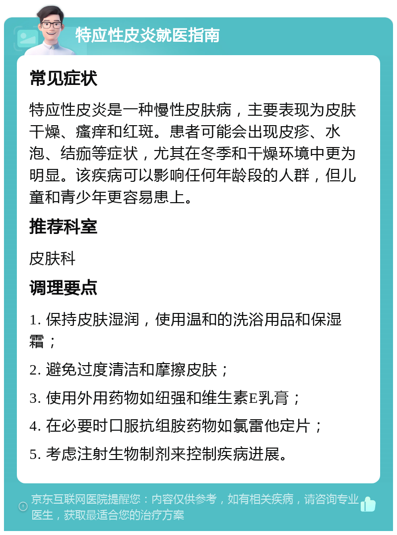 特应性皮炎就医指南 常见症状 特应性皮炎是一种慢性皮肤病，主要表现为皮肤干燥、瘙痒和红斑。患者可能会出现皮疹、水泡、结痂等症状，尤其在冬季和干燥环境中更为明显。该疾病可以影响任何年龄段的人群，但儿童和青少年更容易患上。 推荐科室 皮肤科 调理要点 1. 保持皮肤湿润，使用温和的洗浴用品和保湿霜； 2. 避免过度清洁和摩擦皮肤； 3. 使用外用药物如纽强和维生素E乳膏； 4. 在必要时口服抗组胺药物如氯雷他定片； 5. 考虑注射生物制剂来控制疾病进展。